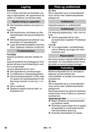 – 11 
Forsiktig! 
For å unngå uhell eller personskader ved 
valg av lagringssted, vær oppmerksom på 
vekten av maskinen (se tekniske data). 
 Sett høytrykksvaskeren på et jevnt un-derlag. 
Figur 
 Drei håndsveiven mot klokka og vikle 
høytrykklangen helt opp på slangetrom-melen. 
 Sett høytrykkspistol med strålerør i opp-bevaringen 
for høytrykkspistol. 
 Lagre strømkabel og tilbehør med mas-kinen. 
Oppbevar maskinen i et tørt tom. 
Forsiktig! 
Apparat og tilbehør skal ikke utsettes for 
frost. 
Apparat og tilbehør kan ødelegges av frost, 
dersom de ikke er tømt fullstendig for vann. 
For å unngå skader. 
Tømme apparatet helt for vann: 
 Skill apparatet fra vannforsyningen. 
 Ta strålerøret av håndsprøytepistolen. 
 Slå på høytrykksvaskeren (1/ON), trykk 
inn spaken på høytrykkspistolen til det 
ikke lenger kommer ut vann (ca. 1 mi-nutt). 
 Slå av maskinen. 
 Oppbevar apparat med alt utstyr i et 
frostsikkert rom. 
 Fare 
Slå av apparatet og ta ut strømstøpselet 
innen service eller vedlikeholdsarbeider 
påbegynnes. 
Høytrykksvaskeren er vedlikeholdsfri. 
Før langvarig oppbevaring, f. eks. over vin-teren: 
 Tømme apparatet helt for vann: 
(se beskrivelse i kapittelet Frostbeskyt-telse) 
Figur 
 Ta ut sugeinntaket i vanntilkoblingen 
med en flattang, og rengjør det under 
rennende vann. 
Det må kun brukes originale KÄRCHER re-servedeler. 
En reservedelsoversikt finnes 
på slutten av denne bruksanvisningen. 
Mindre funksjonsfeil kan du ved hjelp av 
følgende oversikt utbedre selv. 
Ved tvilstilfeller, ta kontakt med autorisert 
kundeservice. 
 Fare 
Slå av apparatet og ta ut strømstøpselet 
innen service eller vedlikeholdsarbeider 
påbegynnes. 
Reparasjonsarbeid og arbeid på elektriske 
komponenter må kun utføres av autorisert 
kundeservice. 
 Betjen hendelen på høytrykkspistolen 
og maskinen starter. 
 Kontroller at spenningen som er oppgitt 
på typeskiltet er overensstemmende 
med strømkildens spenning. 
 Kontroller strømkabelen for skader. 
Lagring 
Oppbevaring av apparatet 
Frostbeskyttelse 
Pleie og vedlikehold 
Vedlikehold 
Vedlikehold 
Reservedeler 
Feilretting 
Apparatet går ikke 
88 NO 
 