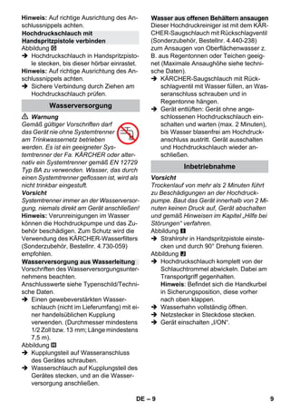 – 9 
Hinweis: Auf richtige Ausrichtung des An-schlussnippels 
achten. 
Abbildung 
 Hochdruckschlauch in Handspritzpisto-le 
stecken, bis dieser hörbar einrastet. 
Hinweis: Auf richtige Ausrichtung des An-schlussnippels 
achten. 
 Sichere Verbindung durch Ziehen am 
Hochdruckschlauch prüfen. 
 Warnung 
Gemäß gültiger Vorschriften darf 
das Gerät nie ohne Systemtrenner 
am Trinkwassernetz betrieben 
werden. Es ist ein geeigneter Sys-temtrenner 
der Fa. KÄRCHER oder alter-nativ 
ein Systemtrenner gemäß EN 12729 
Typ BA zu verwenden. Wasser, das durch 
einen Systemtrenner geflossen ist, wird als 
nicht trinkbar eingestuft. 
Vorsicht 
Systemtrenner immer an der Wasserversor-gung, 
niemals direkt am Gerät anschließen! 
Hinweis: Verunreinigungen im Wasser 
können die Hochdruckpumpe und das Zu-behör 
beschädigen. Zum Schutz wird die 
Verwendung des KÄRCHER-Wasserfilters 
(Sonderzubehör, Bestellnr. 4.730-059) 
empfohlen. 
Vorschriften des Wasserversorgungsunter-nehmens 
beachten. 
Anschlusswerte siehe Typenschild/Techni-sche 
Daten. 
 Einen gewebeverstärkten Wasser-schlauch 
(nicht im Lieferumfang) mit ei-ner 
handelsüblichen Kupplung 
verwenden. (Durchmesser mindestens 
1/2 Zoll bzw. 13 mm; Länge mindestens 
7,5 m). 
Abbildung 
 Kupplungsteil auf Wasseranschluss 
des Gerätes schrauben. 
 Wasserschlauch auf Kupplungsteil des 
Gerätes stecken, und an die Wasser-versorgung 
anschließen. 
Dieser Hochdruckreiniger ist mit dem KÄR-CHER- 
Saugschlauch mit Rückschlagventil 
(Sonderzubehör, Bestellnr. 4.440-238) 
zum Ansaugen von Oberflächenwasser z. 
B. aus Regentonnen oder Teichen geeig-net 
(Maximale Ansaughöhe siehe techni-sche 
Daten). 
 KÄRCHER-Saugschlauch mit Rück-schlagventil 
mit Wasser füllen, an Was-seranschluss 
schrauben und in 
Regentonne hängen. 
 Gerät entlüften: Gerät ohne ange-schlossenen 
Hochdruckschlauch ein-schalten 
und warten (max. 2 Minuten), 
bis Wasser blasenfrei am Hochdruck-anschluss 
austritt. Gerät ausschalten 
und Hochdruckschlauch wieder an-schließen. 
Vorsicht 
Trockenlauf von mehr als 2 Minuten führt 
zu Beschädigungen an der Hochdruck-pumpe. 
Baut das Gerät innerhalb von 2 Mi-nuten 
keinen Druck auf, Gerät abschalten 
und gemäß Hinweisen im Kapitel „Hilfe bei 
Störungen“ verfahren. 
Abbildung 
 Strahlrohr in Handspritzpistole einste-cken 
und durch 90° Drehung fixieren. 
Abbildung 
 Hochdruckschlauch komplett von der 
Schlauchtrommel abwickeln. Dabei am 
Transportgriff gegenhalten. 
Hinweis: Befindet sich die Handkurbel 
in Sicherungsposition, diese vorher 
nach oben klappen. 
 Wasserhahn vollständig öffnen. 
 Netzstecker in Steckdose stecken. 
 Gerät einschalten „I/ON“. 
Hochdruckschlauch mit 
Handspritzpistole verbinden 
Wasserversorgung 
Wasserversorgung aus Wasserleitung 
Wasser aus offenen Behältern ansaugen 
Inbetriebnahme 
DE 9 
 
