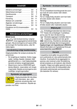 Svenska 
– 5 
Bäste kund, 
Läs bruksanvisning i original 
innan aggregatet används första 
gången, följ anvisningarna och spara drifts-anvisningen 
för framtida behov, eller för 
nästa ägare. 
Högtryckstvätten får endast användas för 
privat bruk: 
– för rengöring av maskiner, fordon, bygg-nader, 
verktyg, fasader, terasser, träd-gårdsföremål 
o.s.v. med högtrycksstråle 
(använd vid behov rengöringsmedel). 
– tillsammans med av KÄRCHER god-kända 
tillbehör, reservdelar och rengö-ringsmedel. 
Beakta anvisningarna som 
medföljer rengöringsmedlen. 
Högtrycksstrålen får inte riktas 
mot människor, djur, aktiv 
elektrisk utrustning eller mot 
själva maskinen. Skydda ap-paraten 
mot frost. 
 Fara 
För en omedelbart överhängande fara som 
kan leda till svåra skador eller döden. 
 Varning 
För en möjlig farlig situation som kan leda 
till svåra skador eller döden. 
Varning 
För en möjlig farlig situation som kan leda 
till lätta skador eller materiella skador. 
Emballagematerialen kan återvinnas. 
Kasta inte emballaget i hushållsso-porna 
utan för dem till återvinning. 
Skrotade aggregat innehåller återvin-ningsbara 
material som bör gå till 
återvinning. Överlämna skrotade ag-gregat 
till ett lämpligt återvinningssystem. 
Upplysningar om ingredienser (REACH) 
Aktuell information om ingredienser finns på: 
www.kaercher.com/REACH 
I respektive land gäller de garantivillkor 
som publicerats av våra auktoriserade dist-ributörer. 
Eventuella fel på aggregatet re-pareras 
utan kostnad under förutsättning 
att det orsakats av ett material- eller tillverk-ningsfel. 
I frågor som gäller garantin ska du 
vända dig med kvitto till inköpsstället eller 
närmaste auktoriserade serviceverkstad. 
(Se baksidan för adress) 
Innehåll 
Allmänna anvisningar . . . . . . . . . SV 5 
Säkerhetsanvisningar . . . . . . . . . SV 6 
Handhavande . . . . . . . . . . . . . . . SV 7 
Transport. . . . . . . . . . . . . . . . . . . SV 10 
Förvaring. . . . . . . . . . . . . . . . . . . SV 11 
Skötsel och underhåll . . . . . . . . . SV 11 
Åtgärder vid störningar . . . . . . . . SV 11 
Tekniska data . . . . . . . . . . . . . . . SV 12 
Försäkran om EU-överensstäm-melse 
. . . . . . . . . . . . . . . . . . . . . SV 13 
Allmänna anvisningar 
Användning enligt bestämmelse 
Symboler på aggregatet 
Symboler i bruksanvisningen 
Miljöskydd 
Garanti 
SV 91 
 