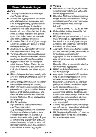 – 6 
 Fara 
 Ta aldrig i nätkabeln och nätuttaget 
med fuktiga händer. 
 Använd inte aggregatet om nätkabeln 
eller viktiga delar av aggregatet som 
t.ex. x högtrycksslang, sprutpistol eller 
säkerhetsanordningar är skadade. 
 Kontrollera före varje anvädning att nät-kabeln 
och dess nätkontakt inte är ska-dade. 
Skadade nätkablar ska genast 
bytas ut av auktoriserad serviceverk-stad 
eller en utbildad elektriker. 
 Kontrollera före drift att högtrycksslang-en 
inte är skadad. Byt genast ut skada-de 
högtrycksslangar. 
 Användning av aggregatet i utrymmen 
med explosionsrisk är förbjuden. 
 Vid användning av aggregatet i riskom-råden 
(t.ex. bensinmackar) ska motsva-rande 
säkerhetsföreskrifter beaktas. 
 Högtrycksstrålar kan vid felaktig an-vändning 
vara farliga. Strålen får inte 
riktas mot människor, djur, aktiv elek-trisk 
utrustning eller mot själva aggre-gatet. 
 Rikta inte högtrycksstrålen mot dig själv 
eller mot andra för att rengöra kläder el-ler 
skor. 
 Spruta aldrig på föremål som innehåller 
hälsovådliga ämnen (t.ex. asbest). 
 Däck eller däckventiler kan skadas och 
gå sönder av högtrycksstrålen. Första 
tecknet är att däcket missfärgas. Ska-dade 
däck/däckventiler kan innebära 
livsfara. Håll minst 30 cm strålavstånd 
vid rengöring! 
 Risk för explosion! 
Inga brännbara vätskor får fördelas 
med högtryckstvätten. 
Sug aldrig upp vätskor som innehåller 
lösningsmedel eller outspädda syror 
och lösningsmedel! Hit räknas bl.a. 
bensin, tinner eller eldningsolja. Ångan 
är lättantändlig, explosiv och giftig. An-vänd 
inte aceton, outspädda syror och 
lösningsmedel eftersom de angriper de 
material som använts i aggregatet. 
 Varning 
 Nätkontakt och kopplingar på förläng-ningsledningar 
måste vara vattentäta 
och får ej ligga i vatten. 
 Olämpliga förlängningskablar kan vara 
farliga. Använd endast tillåtna förläng-ningskablar 
utomhus, med motsvaran-de 
märkning och med tillräckligt 
tvärsnitt. 
1 - 10 m: 1,5 mm2; 10 - 30 m: 2,5 mm2 
 Rulla alltid ut förlängningskablar helt 
från kabeltrumman. 
 Högtrycksslangar, armaturer och kopp-lingar 
är viktiga för aggregatets säker-het. 
Använd endast högtrycksslangar, 
armaturer och kopplingar som rekom-menderas 
av tillverkaren. 
 Aggregatet är inte avsett att användas 
av personer med fysiska, sensoriska el-ler 
psykiska funktionshinder. 
Aggregatet får inte användas av barn 
eller personer som inte har tillräcklig 
kunskap. 
Barn ska hållas under uppsikt så att de 
inte leker med aggregatet. 
 Håll förpackningsfolien borta från barn, 
risk för kvävning! 
 Aggregatet har utvecklats för använd-ning 
av rengöringsmedel som levere-rats 
eller rekommenderats av 
tillverkaren. Användning av andra ren-göringsmedel 
eller kemikalier kan på-verka 
aggregatets säkerhet. 
 Användaren ska använda aggregatet i 
enlighet med gällande bestämmelser. 
Användaren ska ta hänsyn till lokala för-utsättningar 
och kontrollera att ingen 
uppehåller sig i närheten vid arbete 
med aggregatet. 
 Använd inte apparaten om andra perso-ner 
befinner sig i dess närhet, detta gäl-ler 
om de inte bär skyddskläder. 
 Bär lämpliga skyddskläder och skydds-glasögon 
som skydd mot tillbakaspru-tande 
vatten eller smuts. 
Säkerhetsanvisningar 
92 SV 
 