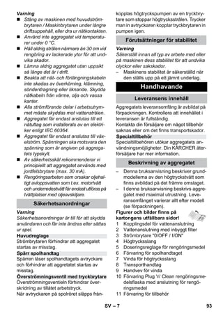– 7 
Varning 
 Stäng av maskinen med huvudström-brytaren 
/ Maskinbrytaren under längre 
driftsuppehåll, eller dra ur nätkontakten. 
 Använd inte aggregatet vid temperatu-rer 
under 0 °C. 
 Håll aldrig strålen närmare än 30 cm vid 
rengöring av lackerade ytor för att und-vika 
skador. 
 Lämna aldrig aggregatet utan uppsikt 
så länge det är i drift. 
 Beakta att nät- och förlängningskabeln 
inte skadas av överkörning, klämning, 
sönderdragning eller liknande. Skydda 
nätkabeln från värme, olja och vassa 
kanter. 
 Alla strömförande delar i arbetsutrym-met 
måste skyddas mot vattenstrålen. 
 Aggregatet får endast anslutas till ett 
nätuttag som installerats av en elektri-ker 
enligt IEC 60364. 
 Aggregatet får endast anslutas till väx-elström. 
Spänningen ska motsvara den 
spänning som är angiven på aggrega-tets 
typskylt. 
 Av säkerhetsskäl rekommenderar vi 
principiellt att aggregatet används med 
jordfelsbrytare (max. 30 mA). 
 Rengöringsarbeten som orsakar oljehal-tigt 
avloppsvatten som t.ex. motortvätt 
och underredestvätt får endast utföras på 
tvättplatser med oljeavskiljare. 
Varning 
Säkerhetsanordningar är till för att skydda 
användaren och får inte ändras eller sättas 
ur spel. 
Strömbrytaren förhindrar att aggregatet 
startas av misstag. 
Spärren låser spolhandtagets avtryckare 
och förhindrar att aggretatet startas av 
misstag. 
Överströmningsventieln förhindrar över-skridning 
av tillåtet arbetstryck. 
När avtryckaren på spolröret släpps från-kopplas 
högtryckspumpen av en tryckbry-tare 
som stoppar högtrycksstrålen. Trycker 
man in avtryckaren kopplar tryckbrytaren in 
pumpen igen. 
Varning 
Säkerställ innan all typ av arbete med eller 
på maskinen dess stabilitet för att undvika 
olyckor eller sakskador. 
– Maskinens stabilitet är säkerställd när 
den ställs upp på ett jämnt underlag. 
Aggregatets leveransomfång är avbildat på 
förpackningen. Kontrollera att innehållet i 
leveransen är fullständig. 
Kontakta din försäljare om något tillbehör 
saknas eller om det finns transportskador. 
Specialtillbehören utökar aggregatets an-vändningsmöjligheter. 
Din KÄRCHER åter-försäljare 
har mer information. 
– Denna bruksanvisning beskriver grund-modellerna 
av den högtryckstvätt som 
finns avbildad på det främre omslaget. 
– I denna bruksanvisning beskrivs aggre-gatet 
med maximal utrustning. Leve-ransomfånget 
varierar allt efter modell 
(se förpackningen). 
Figurer och bilder finns på 
kartongens utfällbara sidor! 
1 Kopplingsdel för vattenanslutning 
2 Vattenanslutning med inbyggt filter 
3 Strömbrytare 0/OFF / I/ON 
4 Högtrycksslang 
5 Doseringsreglage för rengöringsmedel 
6 Förvaring för spolhandtaget 
7 Vinda för högtrycksslang 
8 Transporthandtag 
9 Handvev för vinda 
10 Förvaring Plug 'n' Clean rengöringsme-delsflaska 
med anslutning för rengö-ringsmedel 
11 Förvaring för tillbehör 
Säkerhetsanordningar 
Huvudreglage 
Spärr spolhandtag 
Överströmningsventil med tryckbrytare 
Förutsättningar för stabilitet 
Handhavande 
Leveransens innehåll 
Specialtillbehör 
Beskrivning av aggregatet 
SV 93 
 