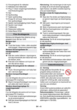 – 8 
12 Förvaringskrok för nätkabel 
13 Nätkabel med nätkontakt 
14 Plug 'n' Clean rengöringsmedelsflaska 
med förslutningslock 
15 Hjul 
16 Spolhandtag 
17 Spärr spolhandtag. 
18 Knapp för att lossa högtrycksslangen 
från spolhandtaget 
19 Spolrör med tryckreglering (Vario Power) 
20 Spolrör med rotojet 
21 Tvättborste 
22 Roterande tvättborste 
23 Delta-Racer D150 
Montera de bifogade lösa delarna på ag-gregatet 
innan det tas i drift. 
Bild 
 Tryck fast hjulen i hålen, säkra skyddet 
med pluggar. Observera kapselns läge. 
Bild 
 Sätt den nedre hållaren i öppningarna 
och skjut framåt tills den hakar fast med 
ett hörbart „klick“. 
 Fäst den övre hållaren och tryck ner 
den tills det tar stopp. 
Bild 
 Tryck i förvaringskroken och haka fast 
den i det övre läget. 
Bild 
2 av de bifogade skruvarna och en kryss-pårsmejsel 
PH 2 behövs. 
 Skjut in transporthandtaget i styrningen 
och säkra det med 2 skruvar. 
Bild 
2 av de bifogade skruvarna och en kryss-pårsmejsel 
PH 2 behövs. 
 Trä på båda rengöringsmedelsslangar-na 
på anslutningarna. 
 Sätt fast doseringsreglaget och fäst det 
med 2 skruvar. 
Hänvisning: Vid monteringen är det myck-et 
viktigt att se till att doseringsreglagets 
öglor fixeras i de därför avsedda öppning-arna 
på maskinkåpan. 
Bild 
 Skjut den fria änden på högtryckslang-en 
genom öppningen på doseringsreg-laget. 
 Sätt axeln i öppningarna på transport-handtaget. 
 Stick in handvevens axel i styrningarna. 
 Sätt fast fixeringsbrickan och säkra 
med 2 skruvar. 
 Tryck in anslutningsnippeln från den 
korta högtrycksslangen i mässingfästet, 
säkra med klämman. 
Hänvisning: Se till att anslutningsnippeln 
är rätt placerad. 
Bild 
 Tryck in högtrycksslangens nippel i 
spolhandtaget tills den hakar fast med 
ett hörbart „klick“. 
Hänvisning: Se till att anslutningsnippeln 
är rätt placerad. 
 Kontrollera att förbindelsen sitter säkert 
genom att dra i högtrycksslangen. 
 Varning 
Enligt gällande föreskrifter får ag-gregatet 
aldrig användas på 
dricksvattennätet utan backventil. 
Passande backventil från KÄR-CHER, 
eller alternativt annan backventil 
enligt EN 12729 typ BA, skall användas. 
Vatten som runnit genom en backventil an-ses 
inte vara drickbart. 
Varning 
Anslut alltid systemavskiljare på vattenför-sörjningen, 
aldrig direkt på apparaten! 
Rekommendation: Föroreningar i vattnet 
kan skada högtryckspumpen eller tillbehö-ren. 
Som skydd rekommenderas att använda 
KÄRCHERs vattenfilter (specialtillbehör, be-ställningsnr 
4.730-059). 
Före ibruktagande 
Montera hjul 
Montera förvaringsfästet för 
handsprutpistol 
Montera förvaringskrok för nätkabel 
Montera transporthandtaget 
Montera doseringsreglage för 
rengöringsmedel 
Montera vinda för högtrycksslang 
Koppla ihop högtrycksslangen med 
spolhandtaget 
Vattenförsörjning 
94 SV 
 