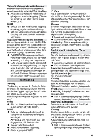 – 9 
Beakta vattenleverantörens föreskrifter. 
Anslutningsvärde, se typskylt/Tekniska Data. 
 Använd en vävförstärkt vattenslang (in-går 
ej) med standardkoppling. (Diame-ter 
minst 1/2 tum eller 13 mm: längd 
minst 7,5 m). 
Bild 
 Skruva fast den medföljande koppling-en 
på aggregatets vattenanslutning. 
 Sätt fast vattenslangen på aggregatets 
koppling och anslut den till vattenför-sörjningen. 
Denna högtryckstvätt är med KÄRCHER-sugslang 
med backventil (specialtillbehör, 
beställningnr. 4.440-238) lämpad att suga 
upp ytvatten t.ex. ur regntunnor eller dam-mar 
(max sughöjd se tekniska data). 
 Fyll KÄRCHER-sugslang med back-ventil 
med vatten, skruva fast på vatten-anslutning 
och häng ner i regntunnan. 
 Lufta ur aggregatet: Starta aggregatet 
utan ansluten högtrycksslang och låt gå 
(max 2 minuter) tills vattnet som kom-mer 
ut från högtrycksanslutningen är 
fritt från luftbubblor. Stäng av aggrega-tet 
och anslut högtrycksslangen igen. 
Varning 
Torrkörning under mer än 2 minuter leder 
till skador på högrtryckspumpen. Om ma-skinen 
inte bygger upp tryck inom 2 minu-ter, 
stäng av maskinen och följ 
hänvinsingarna i kapitlet Åtgärder vid stör-ning 
Bild 
 Sätt i spolröret i spolhandtaget och fixe-ra 
det genom att vrida det 90°. 
Bild 
 Rulla av hela högtrycksslangen från 
slangvindan. Håll emot på transport-handtaget. 
Anvisning: Om handveven står i säk-ringsposition, 
fäll först upp den. 
 Öppna vattenkranen helt. 
 Anslut nätkontakt till vägguttag. 
 Starta aggregatet I/ON“ . 
 Fara 
P.g.a. vattenstrålen vid högtrycksmun-stycket 
får spolhandtaget en rekyl. Se till att 
stå stadigt och håll fast spolhandtaget och 
spolröret ordentligt. 
Varning 
Se innan rengöringen påbörjas till att hög-tryckstvätten 
står säkert på ett jämnt under-lag. 
Använd skyddsglasögon och 
skyddskläder vid rengöring. 
 Lossa spärren på spolhandtaget. 
 Aktivera avtryckaren, aggregatet startar. 
Hänvisning: Släpps avtryckaren stängs 
aggregatet av igen. Högtryck blir stående i 
systemet. 
För ofta förekommande rengöring. Arbets-trycket 
kan regleras steglöst mellan Min 
och Max. 
 Aktivera avtryckaren på spolhandtaget. 
 Vrid spolröret till önskad position. 
Anvisning: Lämplig för arbeten med ren-göringsmedel, 
vrid spolröret till läge Mix. 
För envisa smutslager. 
Varning 
Rengör inte bildäck, lack eller känsliga ytor 
som trä med rotorjet, risk för skador. 
Ej lämpad för arbeten med rengöringsmedel. 
Anvisning: Lämplig för arbeten med ren-göringsmedel 
 Ställ in doseringsreglaget på på önskad 
uppsugningsmängd av rengöringsmedel. 
Den roterande tvättborsten är framförallt 
lämplig för rengöring av bilar. 
Varning 
Tvättborsten måste vid arbetet vara fri från 
smuts eller andra partiklar, i annat fall finns 
risk för skador på lacken. 
Anvisning: Lämplig för arbeten med ren-göringsmedel 
 Ställ in doseringsreglaget på på önskad 
uppsugningsmängd av rengöringsmedel. 
Vattenförsörjning från vattenledning 
Suga upp vatten ur öppna behållare 
Idrifttagning 
Drift 
Spolrör med tryckreglering (Vario 
Power) 
Spolrör med rotojet 
Tvättborste 
Roterande tvättborste 
SV 95 
 