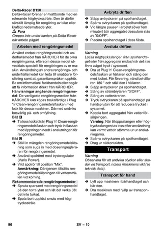 – 10 
Delta-Racer förenar en tvättborste med en 
roterande högtrycksstråle. Den är därför 
särskilt lämplig för rengöring av bilar eller 
kraftigt nedsmutsade ytor. 
 Fara 
Greppa inte under kanten på Delta-Racer 
när arbete pågår! 
Använd endast rengöringsmedel och un-derhållsmedel 
från KÄRCHER för de olika 
rengöringarna, eftersom dessa medel ut-vecklats 
speciellt för rengöringen av er ma-skin. 
Användning av andra rengörings- och 
underhållsmedel kan leda till snabbare för-slitning 
samt att garantianspråken upphör. 
Be om information i fackhandeln eller begär 
att få information direkt från KÄRCHER. 
Hänvisningar angående rengöringsme-del: 
De vanligaste rengöringsmedlen från 
KÄRCHER kan köpas bruksfärdiga i Plug 
'n' Clean-rengöringsmedelsflaskan med 
lock för dessa maskiner. Därmed undviks 
besvärlig på- och omfyllning. 
Bild 
 Ta loss locket från Plug 'n' Clean-rengö-ringsmedelsflaskan 
och tryck in flaskan 
med öppningen neråt i anslutningen för 
rengöringsmedel. 
Bild 
 Ställ in mängden rengöringsmedelslös-ning 
som sugs in med doseringreglera-ren 
för rengöringsmedel. 
 Använd spolröret med tryckregulator 
(Vario Power). 
 Vrid spolrör till position Mix. 
Anmärkning: Därigenom tillsätts ren-göringsmedelslösningen 
till vattenstrå-len 
vid körning. 
 Spruta sparsamt med rengöringsmedel 
på den torra ytan och låt det verka (låt 
det inte torka). 
 Spola bort upplöst smuts med hög-trycksstråle. 
 Släpp avtryckaren på spolhandtaget. 
 Spärra avtryckaren på spolhandtaget. 
 Vid längre pauser i arbetet (över fem 
minuter) bör aggregatet dessutom slås 
av 0/OFF. 
 Placera spolhandtaget i dess fäste. 
Varning 
Lossa högtrycksslangen från spolhandta-get 
eller från aggregatet endast när det inte 
finns något tryck i systemet. 
 Dra ut Plug 'n' Clean-rengöringsme-delsflaskan 
ur hållaren och stäng den 
med locket. För förvaring, vänd behålla-ren 
180 ° och ställ den i hållaren 
 Släpp avtryckaren på spolhandtaget. 
 Stäng av strömbrytaren 0/OFF“. 
 Stäng av vattenkranen. 
 Tryck avtryckaren på spolhandtaget på 
handsprutan för att reducera trycket i 
systemet. 
 Koppla bort aggregatet från vattenför-sörjningen. 
Varning: När tilloppsslangen eller hög-trycksslangen 
tas loss efter användning 
kan varmt vatten stömma ur ur anslut-ningarna. 
 Spärra avtryckaren på spolhandtaget. 
 Drag ur nätkontakten. 
Varning 
Observera för att undvika olyckor eller ska-dor 
vid transport, notera maskinens vikt (se 
teknisk data). 
 Lyft upp maskinen i bärhandtaget och 
bär den. 
 Dra maskinen med hjälp av transport-handtaget. 
Delta-Racer D150 
Arbeten med rengöringsmedel 
Rekommenderade rengöringsmetoder 
Avbryta driften 
Avsluta driften 
Transport 
Transport för hand 
96 SV 
 
