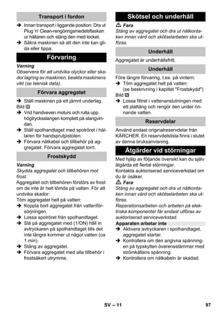 – 11 
 Innan transport i liggande position: Dra ut 
Plug 'n' Clean-rengöringsmedelsflaskan 
ur hållaren och stäng den med locket. 
 Säkra maskinen så att den inte kan gli-da 
eller tippa. 
Varning 
Observera för att undvika olyckor eller ska-dor 
lagring av maskinen, beakta maskinens 
vikt (se teknisk data). 
 Ställ maskinen på ett jämnt underlag. 
Bild 
 Vrid handveven moturs och rulla upp 
högtrycksslangen komplett på slangvin-dan. 
 Ställ spolhandtaget med spolröret i hål-laren 
för handsprutpistolen. 
 Förvara nätkabel och tillbehör på ag-gregatet. 
Förvara aggregatet torrt. 
Varning 
Skydda aggregatet och tillbehören mot 
frost. 
Aggregatet och tillbehören förstörs av frost 
om de inte är helt tömda på vatten. För att 
undvika skador: 
Töm aggregatet helt på vatten: 
 Koppla bort aggregatet från vattenför-sörjningen. 
 Lossa spolröret från spolhandtaget. 
 Slå på aggregatet med (1/ON) håll in 
avtryckaren på spolhandtaget tills det 
inte längre kommer ut något vatten (ca 
1 min). 
 Stäng av aggregatet. 
 Förvara aggregatet med alla tillbehör i 
frostsäkert utrymme. 
 Fara 
Stäng av aggregatet och dra ut nätkonta-ken 
innan vård och skötselarbeten ska ut-föras. 
Aggregatet är underhållsfritt. 
Före längre förvaring, t.ex. på vintern: 
 Töm aggregatet helt på vatten: 
(se beskrivning i kapitlet Frostskydd) 
Bild 
 Lossa filtret i vattenanslutningen med 
ett plattång och rengör den under rin-nande 
vatten. 
Använd endast originalreservdelar från 
KÄRCHER. En reservdelslista finns i slutet 
av denna bruksanvisning. 
Med hjälp av följande översikt kan du själv 
åtgärda ett flertal störningar. 
Kontakta auktoriserad serviceverkstad om 
du är osäker. 
 Fara 
Stäng av aggregatet och dra ut nätkonta-ken 
innan vård och skötselarbeten ska ut-föras. 
Reparationsarbeten och arbeten på elek-triska 
komponenter får endast utföras av 
auktoriserad serviceverkstad. 
 Aktivera avtryckaren i spolhandtaget, 
aggregatet startar. 
 Kontrollera om den angivna spänning-en 
på typskylten överensstämmer med 
strömkällans spänning. 
 Kontrollera om nätkabeln är skadad. 
Transport i fordon 
Förvaring 
Förvara aggregatet 
Frostskydd 
Skötsel och underhåll 
Underhåll 
Underhåll 
Reservdelar 
Åtgärder vid störningar 
Apparaten arbetar inte 
SV 97 
 