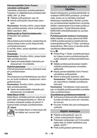 – 10 
Tarkoitettu yleisimpiin puhdistustehtäviin. 
Työpaine on säädettävissä portaattomasti 
välillä „Min“ ja „Max“. 
 Päästä suihkupistoolin vipu irti. 
 Kierrä suihkuputki haluamaasi asen-toon. 
Huomautus: Soveltuu töihin, joissa käyte-tään 
puhdistusaineita, kierrä suihkuputki 
tällöin asentoon „Mix“. 
Pinttyneen lian poistoon. 
Varo 
Älä puhdista autonrenkaita, maalipintoja tai 
arkoja pintoja kuten puuta likajyrsimella, 
vahingoittumisvaara. 
Ei sovellu töihin, joissa käytetään puhdis-tusaineita. 
Huomautus: Soveltuu töihin, joissa käyte-tään 
puhdistusaineita. 
 Aseta annostelusäädin halutulle puh-distusaineen 
imumäärälle. 
Pyörivä pesuharja soveltuu erityisesti auto-jen 
puhdistamiseen. 
Varo 
Pesuharjassa ei puhdistettaessa saa olla li-ka- 
tai muita hiukkasia, maalipinnan vahin-goittumisvaara. 
Huomautus: Soveltuu töihin, joissa käyte-tään 
puhdistusaineita. 
 Aseta annostelusäädin halutulle puh-distusaineen 
imumäärälle. 
Delta-Racer yhdistää pyörivän pesuharjan 
pyörivään korkeapainesuihkuun. Siksi se 
soveltuu erityisesti autojen tai pahoin li-kaantuneiden 
pintojen puhdistamiseen. 
 Vaara 
Kun Delta-Racer on käynnissä, älä 
vie kättäsi sen reunan alle! 
Käytä kulloiseenkin puhdistustehtävään ai-noastaan 
KÄRCHER puhdistus- ja hoitoai-neita, 
koska ne on kehitetty erityisesti 
laitteessasi käytettäväksi. Muiden puhdis-tus- 
ja hoitoaineiden käyttäminen voi johtaa 
laitteen nopeampaan kulumiseen ja takuun 
raukeamiseen. Pyydä lähempiä tietoja 
KÄRCHER erikoisliikkeestäsi tai suoraan 
Kärcheriltä. 
Puhdistusaineita koskeva huomautus: 
Näille laitteille voi ostaa yleisimmät KÄR-CHER- 
puhdistusaineet jo käyttövalmiina 
sulkutulpallisissa Plug 'n' Clean -puhdistus-ainepulloissa. 
Näin sinun ei tarvitse tehdä 
vaivalloisia jälleentäyttöjä. 
Kuva 
 Poista Plug 'n' Clean -puhdistusainepul-lon 
tulppa ja paina puhdistusainepullo 
aukko alaspäin puhdistusaineliittimeen. 
Kuva 
 Säädä puhdistusaineliuoksen käyttö-määrää 
puhdistusaineen annostelu-säätimellä. 
 Käytä paineensäädöllä (Vario Power) 
varustettua suihkuputkea. 
 Kierrä suihkuputki asentoon „Mix“. 
Huomautus: Tällöin laitetta käytettäes-sä 
vesisuihkuun lisätään puhdistusai-neliuosta. 
Huomautus: Tarvittaessa myös pesuhar-joja 
voi käyttää puhdistusaineilla suoritetta-vaan 
puhdistamiseen. 
 Suihkuta puhdistusainetta säästeliäästi 
kuivalle pinnalle ja anna sen vaikuttaa 
(ei kuivua). 
 Huuhdo irrotettu lika pois korkeapaine-suihkulla. 
 Päästä suihkupistoolin vipu irti. 
 Lukitse suihkupistoolin liipaisin. 
 Pidempien työtaukojen (yli 5 minuuttia) 
ajaksi laite on lisäksi kytkettävä pois 
päältä „0/OFF“. 
 Pistä suihkupistooli pitimeensä. 
Paineensäädöllä (Vario Power) 
varustetu suihkuputki 
Suihkuputki ja Pyörivä pistesuutin 
Pesuharja 
Pyörivä pesuharja 
Delta-Racer D150 
Työskentely puhdistusaineita 
käyttäen 
Suositeltavat puhdistusmenetelmät 
Käytön keskeytys 
106 FI 
 