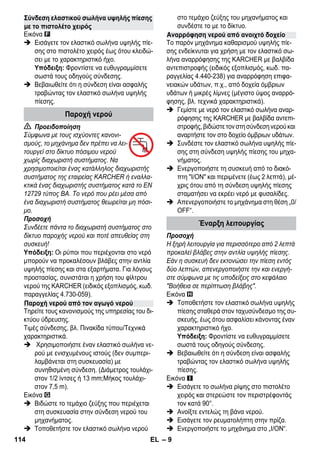 – 9 
Εικόνα 
 Εισάγετε τον ελαστικό σωλήνα υψηλής πίε- 
σης στο πιστολέτο χειρός έως ότου κλειδώ- 
σει με το χαρακτηριστικό ήχο. 
Υπόδειξη: Φροντίστε να ευθυγραμμίσετε 
σωστά τους οδηγούς σύνδεσης. 
 Βεβαιωθείτε ότι η σύνδεση είναι ασφαλής 
τραβώντας τον ελαστικό σωλήνα υψηλής 
πίεσης. 
 Προειδοποίηση 
Σύμφωνα με τους ισχύοντες κανονι- 
σμούς, το μηχάνημα δεν πρέπει να λει- 
τουργεί στο δίκτυο πόσιμου νερού 
χωρίς διαχωριστή συστήματος. Να 
χρησιμοποιείται ένας κατάλληλος διαχωριστής 
συστήματος της εταιρείας KARCHER ή εναλλα- 
κτικά ένας διαχωριστής συστήματος κατά το EN 
12729 τύπος BA. Το νερό που ρέει μέσα από 
ένα διαχωριστή συστήματος θεωρείται μη πόσι- 
μο. 
Προσοχή 
Συνδέετε πάντα το διαχωριστή συστήματος στο 
δίκτυο παροχής νερού και ποτέ απευθείας στη 
συσκευή! 
Υπόδειξη: Οι ρύποι που περιέχονται στο νερό 
μπορούν να προκαλέσουν βλάβες στην αντλία 
υψηλής πίεσης και στα εξαρτήματα. Για λόγους 
προστασίας, συνιστάται η χρήση του φίλτρου 
νερού της KARCHER (ειδικός εξοπλισμός, κωδ. 
παραγγελίας 4.730-059). 
Τηρείτε τους κανονισμούς της υπηρεσίας του δι- 
κτύου ύδρευσης. 
Τιμές σύνδεσης, βλ. Πινακίδα τύπου/Τεχνικά 
χαρακτηριστικά. 
 Χρησιμοποιήστε έναν ελαστικό σωλήνα νε- 
ρού με ενισχυμένους ιστούς (δεν συμπερι- 
λαμβάνεται στη συσκευασία) με 
συνηθισμένη σύνδεση. (Διάμετρος τουλάχι- 
στον 1/2 ίντσες ή 13 mm;Μήκος τουλάχι- 
στον 7,5 m). 
Εικόνα 
 Βιδώστε το τεμάχιο ζεύξης που περιέχεται 
στη συσκευασία στην σύνδεση νερού του 
μηχανήματος. 
 Τοποθετήστε τον ελαστικό σωλήνα νερού 
στο τεμάχιο ζεύξης του μηχανήματος και 
συνδέστε το με το δίκτυο. 
Το παρόν μηχάνημα καθαρισμού υψηλής πίε- 
σης ενδείκνυται για χρήση με τον ελαστικό σω- 
λήνα αναρρόφησης της KARCHER με βαλβίδα 
αντεπιστροφής (ειδικός εξοπλισμός, κωδ. πα- 
ραγγελίας 4.440-238) για αναρρόφηση επιφα- 
νειακών υδάτων, π.χ., από δοχεία όμβριων 
υδάτων ή μικρές λίμνες (μέγιστο ύψος αναρρό- 
φησης, βλ. τεχνικά χαρακτηριστικά). 
 Γεμίστε με νερό τον ελαστικό σωλήνα αναρ- 
ρόφησης της KARCHER με βαλβίδα αντεπι- 
στροφής, βιδώστε τον στη σύνδεση νερού και 
αναρτήστε τον στο δοχείο όμβριων υδάτων. 
 Συνδέστε τον ελαστικό σωλήνα υψηλής πίε- 
σης στη σύνδεση υψηλής πίεσης του μηχα- 
νήματος. 
 Ενεργοποιήστε τη συσκευή από το διακό- 
πτη Ι/ΟΝ και περιμένετε (έως 2 λεπτά), μέ- 
χρις ότου από τη σύνδεση υψηλής πίεσης 
σταματήσει να εκρέει νερό με φυσαλίδες. 
 Απενεργοποιήστε το μηχάνημα στη θέση „0/ 
OFF“. 
Προσοχή 
Η ξηρή λειτουργία για περισσότερο από 2 λεπτά 
προκαλεί βλάβες στην αντλία υψηλής πίεσης. 
Εάν η συσκευή δεν εκτονώσει την πίεση εντός 
δύο λεπτών, απενεργοποιήστε την και ενεργή- 
στε σύμφωνα με τις υποδείξεις στο κεφάλαιο 
Βοήθεια σε περίπτωση βλάβης. 
Εικόνα 
 Τοποθετήστε τον ελαστικό σωλήνα υψηλής 
πίεσης σταθερά στον ταχυσύνδεσμο της συ- 
σκευής, έως ότου ασφαλίσει κάνοντας έναν 
χαρακτηριστικό ήχο. 
Υπόδειξη: Φροντίστε να ευθυγραμμίσετε 
σωστά τους οδηγούς σύνδεσης. 
 Βεβαιωθείτε ότι η σύνδεση είναι ασφαλής 
τραβώντας τον ελαστικό σωλήνα υψηλής 
πίεσης. 
Εικόνα 
 Εισάγετε το σωλήνα ρίψης στο πιστολέτο 
χειρός και στερεώστε τον περιστρέφοντάς 
τον κατά 90°. 
 Ανοίξτε εντελώς τη βάνα νερού. 
 Εισάγετε τον ρευματολήπτη στην πρίζα. 
 Ενεργοποιήστε το μηχάνημα στο „I/ON“. 
Σύνδεση ελαστικού σωλήνα υψηλής πίεσης 
με το πιστολέτο χειρός 
Παροχή νερού 
Παροχή νερού από τον αγωγό νερού 
Αναρρόφηση νερού από ανοιχτό δοχείο 
Έναρξη λειτουργίας 
114 EL 
 
