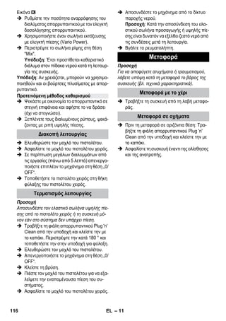 – 11 
Εικόνα 
 Ρυθμίστε την ποσότητα αναρρόφησης του 
διαλύματος απορρυπαντικού με τον ελεγκτή 
δοσολόγησης απορρυπαντικού. 
 Χρησιμοποιήστε έναν σωλήνα εκτόξευσης 
με ελεγκτή πίεσης (Vario Power). 
 Περιστρέψτε το σωλήνα ρίψης στη θέση 
Mix. 
Υπόδειξη: Έτσι προστίθεται καθαριστικό 
διάλυμα στον πίδακα νερού κατά τη λειτουρ- 
γία της συσκευής. 
Υπόδειξη: Αν χρειάζεται, μπορούν να χρησιμο- 
ποιηθούν και οι βούρτσες πλυσίματος με απορ- 
ρυπαντικό. 
 Ψεκάστε με οικονομία το απορρυπαντικό σε 
στεγνή επιφάνεια και αφήστε το να δράσει 
(όχι να στεγνώσει). 
 Ξεπλένετε τους διαλυμένους ρύπους, ψεκά- 
ζοντας με ριπή υψηλής πίεσης. 
 Ελευθερώστε τον μοχλό του πιστολέτου. 
 Ασφαλίστε το μοχλό του πιστολέτου χειρός. 
 Σε περίπτωση μεγάλων διαλειμμάτων από 
τις εργασίες (πάνω από 5 λεπτά) απενεργο- 
ποιήστε επιπλέον το μηχάνημα στη θέση „0/ 
OFF“. 
 Τοποθετήστε το πιστολέτο χειρός στη θήκη 
φύλαξης του πιστολέτου χειρός. 
Προσοχή 
Αποσυνδέστε τον ελαστικό σωλήνα υψηλής πίε- 
σης από το πιστολέτο χειρός ή τη συσκευή μό- 
νον εάν στο σύστημα δεν υπάρχει πίεση. 
 Τραβήξτε τη φιάλη απορρυπαντικού Plug 'n' 
Clean από την υποδοχή και κλείστε την με 
το καπάκι. Περιστρέψτε την κατά 180 ° και 
τοποθετήστε την στην υποδοχή για φύλαξη. 
 Ελευθερώστε τον μοχλό του πιστολέτου. 
 Απενεργοποιήστε το μηχάνημα στη θέση „0/ 
OFF“. 
 Κλείστε τη βρύση. 
 Πιέστε τον μοχλό του πιστολέτου για να εξα- 
λείψετε την εναπομένουσα πίεση του συ- 
στήματος. 
 Ασφαλίστε το μοχλό του πιστολέτου χειρός. 
 Αποσυνδέστε το μηχάνημα από το δίκτυο 
παροχής νερού. 
Προσοχή: Κατά την αποσύνδεση του ελα- 
στικού σωλήνα προσαγωγής ή υψηλής πίε- 
σης είναι δυνατόν να εξέλθει ζεστό νερό από 
τις συνδέσεις μετά τη λειτουργία. 
 Βγάλτε το ρευματολήπτη. 
Προσοχή 
Για να αποφύγετε ατυχήματα ή τραυματισμού, 
λάβετε υπόψη κατά τη μεταφορά το βάρος της 
συσκευής (βλ. τεχνικά χαρακτηριστικά). 
 Τραβήξτε τη συσκευή από τη λαβή μεταφο- 
ράς. 
 Πριν τη μεταφορά σε οριζόντια θέση: Τρα- 
βήξτε τη φιάλη απορρυπαντικού Plug 'n' 
Clean από την υποδοχή και κλείστε την με 
το καπάκι. 
 Ασφαλίστε τη συσκευή έναντι της ολίσθησης 
και της ανατροπής. 
Προτεινόμενη μέθοδος καθαρισμού 
Διακοπή λειτουργίας 
Τερματισμός λειτουργίας 
Μεταφορά 
Μεταφορά με το χέρι 
Μεταφορά σε οχήματα 
116 EL 
 