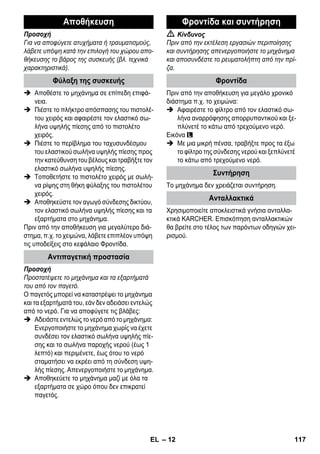 – 12 
Προσοχή 
Για να αποφύγετε ατυχήματα ή τραυματισμούς, 
λάβετε υπόψη κατά την επιλογή του χώρου απο- 
θήκευσης το βάρος της συσκευής (βλ. τεχνικά 
χαρακτηριστικά). 
 Αποθέστε το μηχάνημα σε επίπεδη επιφά- 
νεια. 
 Πιέστε το πλήκτρο απόσπασης του πιστολέ- 
του χειρός και αφαιρέστε τον ελαστικό σω- 
λήνα υψηλής πίεσης από το πιστολέτο 
χειρός. 
 Πιέστε το περίβλημα του ταχυσυνδέσμου 
του ελαστικού σωλήνα υψηλής πίεσης προς 
την κατεύθυνση του βέλους και τραβήξτε τον 
ελαστικό σωλήνα υψηλής πίεσης. 
 Τοποθετήστε το πιστολέτο χειρός με σωλή- 
να ρίψης στη θήκη φύλαξης του πιστολέτου 
χειρός. 
 Αποθηκεύστε τον αγωγό σύνδεσης δικτύου, 
τον ελαστικό σωλήνα υψηλής πίεσης και τα 
εξαρτήματα στο μηχάνημα. 
Πριν από την αποθήκευση για μεγαλύτερο διά- 
στημα, π.χ. το χειμώνα, λάβετε επιπλέον υπόψη 
τις υποδείξεις στο κεφάλαιο Φροντίδα. 
Προσοχή 
Προστατέψετε το μηχάνημα και τα εξαρτήματά 
του από τον παγετό. 
Ο παγετός μπορεί να καταστρέψει το μηχάνημα 
και τα εξαρτήματά του, εάν δεν αδειάσει εντελώς 
από το νερό. Για να αποφύγετε τις βλάβες: 
 Αδειάστε εντελώς το νερό από το μηχάνημα: 
Ενεργοποιήστε το μηχάνημα χωρίς να έχετε 
συνδέσει τον ελαστικό σωλήνα υψηλής πίε- 
σης και το σωλήνα παροχής νερού (έως 1 
λεπτό) και περιμένετε, έως ότου το νερό 
σταματήσει να εκρέει από τη σύνδεση υψη- 
λής πίεσης. Απενεργοποιήστε το μηχάνημα. 
 Αποθηκεύετε το μηχάνημα μαζί με όλα τα 
εξαρτήματα σε χώρο όπου δεν επικρατεί 
παγετός. 
 Κίνδυνος 
Πριν από την εκτέλεση εργασιών περιποίησης 
και συντήρησης απενεργοποιήστε το μηχάνημα 
και αποσυνδέστε το ρευματολήπτη από την πρί- 
ζα. 
Πριν από την αποθήκευση για μεγάλο χρονικό 
διάστημα π.χ. το χειμώνα: 
 Αφαιρέστε το φίλτρο από τον ελαστικό σω- 
λήνα αναρρόφησης απορρυπαντικού και ξε- 
πλύνετέ το κάτω από τρεχούμενο νερό. 
Εικόνα 
 Με μια μικρή πένσα, τραβήξτε προς τα έξω 
το φίλτρο της σύνδεσης νερού και ξεπλύνετέ 
το κάτω από τρεχούμενο νερό. 
Το μηχάνημα δεν χρειάζεται συντήρηση. 
Χρησιμοποιείτε αποκλειστικά γνήσια ανταλλα- 
κτικά KARCHER. Επισκόπηση ανταλλακτικών 
θα βρείτε στο τέλος των παρόντων οδηγιών χει- 
ρισμού. 
Αποθήκευση 
Φύλαξη της συσκευής 
Αντιπαγετική προστασία 
Φροντίδα και συντήρηση 
Φροντίδα 
Συντήρηση 
Ανταλλακτικά 
EL 117 
 