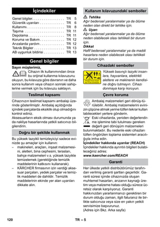 – 5 
Sayın müşterimiz, 
Cihazın ilk kullanımından önce 
bu orijinal kullanma kılavuzunu 
okuyun, bu kılavuza göre davranın ve daha 
sonra kullanım veya cihazın sonraki sahip-lerine 
vermek için bu kılavuzu saklayın. 
Cihazınızın teslimat kapsamı ambalajı üze-rinde 
gösterilmiştir. Ambalaj açıldığında 
içindeki parçalarda eksiklik olup olmadığını 
kontrol ediniz. 
Aksesuarların eksik olması durumunda ya 
da nakliye hasarlarında yetkili satıcınızı bil-gilendirin. 
Bu yüksek tazyikli temizleyiciyi sadece evi-nizde 
şu amaçlar için kullanın: 
– makineleri, araçları, inşaat malzemesi-ni, 
aletleri, bina cephesini, terasları, 
bahçe malzemeleri v.s. yüksek tazyikle 
temizelemek (gerektiğinde temizlik 
maddelerinin katkısını kullanarak). 
– KÄRCHER firmasının izin verdiği akse-suar 
parçaları, yedek parçalar ve temiz-lik 
maddeleri de dahildir. Temizlik 
maddelerinin ekinde yer alan uyarıları 
dikkate alın. 
 Tehlike 
Ağır bedensel yaralanmalar ya da ölüme 
neden olan direkt bir tehlike için. 
 Uyarı 
Ağır bedensel yaralanmalar ya da ölüme 
neden olabilecek olası tehlikeli bir durum 
için. 
Dikkat 
Hafif bedensel yaralanmalar ya da maddi 
hasarlara neden olabilecek olası tehlikeli 
bir durum için. 
Yüksek basınçlı tazyiki insan-lara, 
hayvanlara, elektrikli 
aletlere ve makinenin kendisi-ne 
doğru tutmayın. Cihazı 
donmaya karşı koruyun. 
Ambalaj malzemeleri geri dönüş-tü-rülebilir. 
Ambalaj malzemelerini evini-zin 
çöpüne atmak yerine lütfen tekrar kullan 
labilecekleri yerlere gönderin. 
Eski cihazlarda, yeniden değerlendir-me 
işlemine tabi tutulması gereken 
değerli geri dönüşüm malzemeleri 
bulunmaktadır. Bu nedenle eski cihazları 
lütfen öngörülen toplama sistemleri aracılı-ğıyla 
imha edin. 
İçindekiler hakkında uyarılar (REACH) 
İçindekiler hakkında ayrıntılı bilgileri bulabi-leceğiniz 
adres: 
www.kaercher.com/REACH 
Her ülkede yetkili distribütörümüz tarafın-dan 
verilmiş garanti şartları geçerlidir. Ga-ranti 
süresi içinde cihazınızda oluşan 
muhtemel hasarları, arızanın kaynağı üre-tim 
veya malzeme hatası olduğu sürece üc-retsiz 
olarak karşılıyoruz. Garanti 
hakkınızdan yararlanmanızı gerektiren bir 
durum olduğu zaman, ilgili faturanız ile bir-likte 
satıcınıza veya size en yakın yetkili 
servisimize başvurunuz. 
(Adres için Bkz. Arka sayfa) 
İçindekiler 
Genel bilgiler. . . . . . . . . . . . . . . . . TR 5 
Güvenlik uyarıları . . . . . . . . . . . . . TR 6 
Kullanımı. . . . . . . . . . . . . . . . . . . . TR 8 
Taşıma . . . . . . . . . . . . . . . . . . . . . TR 11 
Depolama . . . . . . . . . . . . . . . . . . . TR 11 
Koruma ve Bakım. . . . . . . . . . . . . TR 12 
Arızalarda yardım . . . . . . . . . . . . . TR 12 
Teknik Bilgiler . . . . . . . . . . . . . . . . TR 13 
AB uygunluk bildirisi . . . . . . . . . . . TR 13 
Genel bilgiler 
Teslimat kapsamı 
Doğru bir şekilde kullanmak 
Kullanım kılavuzundaki semboller 
Cihazdaki semboller 
Çevre koruma 
Garanti 
120 TR 
 