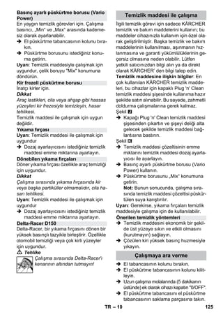 – 10 
En yaygın temizlik görevleri için. Çalışma 
basıncı, „Min“ ve „Max“ arasında kademe-siz 
olarak ayarlanabilir. 
 El püskürtme tabancasının kolunu bıra-kın. 
 Püskürtme borusunu istediğiniz konu-ma 
getirin. 
Uyarı: Temizlik maddesiyle çalışmak için 
uygundur, çelik boruyu Mix konumuna 
döndürün. 
İnatçı kirler için. 
Dikkat 
Araç lastikleri, cila veya ahşap gibi hassas 
yüzeyleri kir frezesiyle temizleyin, hasar 
tehlikesi. 
Temizlik maddesi ile çalışmak için uygun 
değildir. 
Uyarı: Temizlik maddesi ile çalışmak için 
uygundur 
 Dozaj ayarlayıcısını istediğiniz temizlik 
maddesi emme miktarına ayarlayın. 
Döner yıkama fırçası özellikle araç temizliği 
için uygundur. 
Dikkat 
Çalışma sırasında yıkama fırçasında kir 
veya başka partiküller olmamalıdır, cila ha-sarı 
tehlikesi. 
Uyarı: Temizlik maddesi ile çalışmak için 
uygundur 
 Dozaj ayarlayıcısını istediğiniz temizlik 
maddesi emme miktarına ayarlayın. 
Delta-Racer, bir yıkama fırçasını dönen bir 
yüksek basınçlı tazyikle birleştirir. Özellikle 
otomobil temizliği veya çok kirli yüzeyler 
için uygundur. 
 Tehlike 
Çalışma sırasında Delta-Racer'ı 
kenarının altından tutmayın! 
İlgili temizlik görevi için sadece KÄRCHER 
temizlik ve bakım maddelerini kullanın; bu 
maddeler cihazınızla kullanım için özel ola-rak 
geliştirilmiştir. Başka temizlik ve bakım 
maddelerinin kullanılması, aşınmanın hız-lanmasına 
ve garanti yükümlülüklerinin ge-çersiz 
olmasına neden olabilir. Lütfen 
yetkili satıcınızdan bilgi alın ya da direkt 
olarak KÄRCHER’ den bilgi talep edin. 
Temizlik maddesine ilişkin bilgiler: En 
çok kullanılan KÄRCHER temizlik madde-leri, 
bu cihazlar için kapaklı Plug 'n' Clean 
temizlik maddesi şişesinde kullanıma hazır 
şekilde satın alınabilir. Bu sayede, zahmetli 
doldurma çalışmalarına gerek kalmaz. 
Şekil 
 Kapağı Plug 'n' Clean temizlik maddesi 
şişesinden çıkartın ve şişeyi deliği alta 
gelecek şekilde temizlik maddesi bağ-lantısına 
bastırın. 
Şekil 
 Temizlik maddesi çözeltisinin emme 
miktarını temizlik maddesi dozaj ayarla-yıcısı 
ile ayarlayın. 
 Basınç ayarlı püskürtme borusu (Vario 
Power) kullanın. 
 Püskürtme borusunu „Mix“ konumuna 
getirin. 
Not: Bunun sonucunda, çalışma sıra-sında 
temizlik maddesi çözeltisi püskür-tülen 
suya karıştırılır. 
Uyarı: Gerekirse, yıkama fırçaları temizlik 
maddesiyle çalışma için de kullanılabilir. 
 Temizlik maddesini ekonomik bir şekil-de 
üst yüzeye sıkın ve etkili olmasını 
(kurutmayın) sağlayın. 
 Çözülen kiri yüksek basınç huzmesiyle 
yıkayın. 
 El tabancasının kolunu bırakın. 
 El püskürtme tabancasının kolunu kilit-leyin. 
 Uzun çalışma molalarında (5 dakikanın 
üstünde) ek olarak cihazı kapatın 0/OFF. 
 El püskürtme tabancasını el püskürtme 
tabancasının saklama parçasına takın. 
Basınç ayarlı püskürtme borusu (Vario 
Power) 
Kir frezeli püskürtme borusu 
Yıkama fırçası 
Dönebilen yıkama fırçaları 
Delta-Racer D150 
Temizlik maddesi ile çalışma 
Önerilen temizlik yöntemleri 
Çalışmaya ara verme 
TR 125 
 