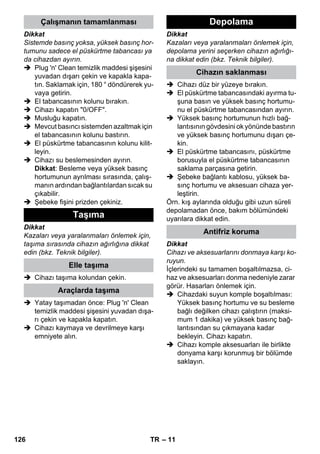 – 11 
Dikkat 
Sistemde basınç yoksa, yüksek basınç hor-tumunu 
sadece el püskürtme tabancası ya 
da cihazdan ayırın. 
 Plug 'n' Clean temizlik maddesi şişesini 
yuvadan dışarı çekin ve kapakla kapa-tın. 
Saklamak için, 180 ° döndürerek yu-vaya 
getirin. 
 El tabancasının kolunu bırakın. 
 Cihazı kapatın 0/OFF. 
 Musluğu kapatın. 
 Mevcut basıncı sistemden azaltmak için 
el tabancasının kolunu bastırın. 
 El püskürtme tabancasının kolunu kilit-leyin. 
 Cihazı su beslemesinden ayırın. 
Dikkat: Besleme veya yüksek basınç 
hortumunun ayrılması sırasında, çalış-manın 
ardından bağlantılardan sıcak su 
çıkabilir. 
 Şebeke fişini prizden çekiniz. 
Dikkat 
Kazaları veya yaralanmaları önlemek için, 
taşıma sırasında cihazın ağırlığına dikkat 
edin (bkz. Teknik bilgiler). 
 Cihazı taşıma kolundan çekin. 
 Yatay taşımadan önce: Plug 'n' Clean 
temizlik maddesi şişesini yuvadan dışa-rı 
çekin ve kapakla kapatın. 
 Cihazı kaymaya ve devrilmeye karşı 
emniyete alın. 
Dikkat 
Kazaları veya yaralanmaları önlemek için, 
depolama yerini seçerken cihazın ağırlığı-na 
dikkat edin (bkz. Teknik bilgiler). 
 Cihazı düz bir yüzeye bırakın. 
 El püskürtme tabancasındaki ayırma tu-şuna 
basın ve yüksek basınç hortumu-nu 
el püskürtme tabancasından ayırın. 
 Yüksek basınç hortumunun hızlı bağ-lantısının 
gövdesini ok yönünde bastırın 
ve yüksek basınç hortumunu dışarı çe-kin. 
 El püskürtme tabancasını, püskürtme 
borusuyla el püskürtme tabancasının 
saklama parçasına getirin. 
 Şebeke bağlantı kablosu, yüksek ba-sınç 
hortumu ve aksesuarı cihaza yer-leştirin. 
Örn. kış aylarında olduğu gibi uzun süreli 
depolamadan önce, bakım bölümündeki 
uyarılara dikkat edin. 
Dikkat 
Cihazı ve aksesuarlarını donmaya karşı ko-ruyun. 
İçlerindeki su tamamen boşaltılmazsa, ci-haz 
ve aksesuarları donma nedeniyle zarar 
görür. Hasarları önlemek için. 
 Cihazdaki suyun komple boşaltılması: 
Yüksek basınç hortumu ve su besleme 
bağlı değilken cihazı çalıştırın (maksi-mum 
1 dakika) ve yüksek basınç bağ-lantısından 
su çıkmayana kadar 
bekleyin. Cihazı kapatın. 
 Cihazı komple aksesuarları ile birlikte 
donyama karşı korunmuş bir bölümde 
saklayın. 
Çalışmanın tamamlanması 
Taşıma 
Elle taşıma 
Araçlarda taşıma 
Depolama 
Cihazın saklanması 
Antifriz koruma 
126 TR 
 