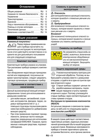 – 5 
Уважаемый покупатель! 
Перед первым применением ва- 
шего прибора прочитайте эту 
оригинальную инструкцию по эксплуатации, 
после этого действуйте соответственно и со- 
храните ее для дальнейшего пользования 
или для следующего владельца. 
Комплектация прибора указана на упаковке. 
При распаковке прибора проверить комплек- 
тацию. 
При обнаружении недостающих принадлеж- 
ностей или повреждений, полученных во 
время транспортировки, следует уведомить 
торговую организацию, продавшую прибор. 
Данный высоконапорный моющий аппарат 
предназначен только для использования в 
домашнем хозяйстве: 
– для мойки машин, автомобилей, строе- 
ний, инструментов, фасадов, террас, са- 
довых принадлежностей и т.д. с 
помощью струи воды под высоким давле- 
нием (при необходимости с добавлением 
моющих средств). 
– При этом применению подлежат принад- 
лежности, запасные части и моющие 
средства, разрешенные для использова- 
ния фирмой KARCHER. Указания, прило- 
женные к моющим средствам, подлежат 
соблюдению. 
 Опасность 
Для непосредственно грозящей опасности, 
которая приводит к тяжелым увечьям или 
к смерти. 
 Предупреждение 
Для возможной потенциально опасной си- 
туации, которая может привести к тяже- 
лым увечьям или к смерти. 
Внимание! 
Для возможной потенциально опасной си- 
туации, которая может привести к легким 
травмам или повлечь материальный 
ущерб. 
Не направлять струю воды на 
людей, животных, включенное 
электрическое оборудование 
или на сам высоконапорный 
моющий аппарат. Защищать 
прибор от мороза. 
Упаковочные материалы пригодны для 
вторичной обработки. Поэтому не вы- 
брасывайте упаковку вместе с домашними 
отходами, а сдайте ее в один из пунктов при- 
ема вторичного сырья. 
Старые приборы содержат ценные пе- 
рерабатываемые материалы, подле- 
жащие передаче в пункты приемки 
вторичного сырья. Поэтому утилизируйте 
старые приборы через соответствующие си- 
стемы приемки отходов. 
Инструкции по применению компонентов 
(REACH) 
Актуальные сведения о компонентах приве- 
дены на веб-узле по следующему адресу: 
www.kaercher.com/REACH 
В каждой стране действуют соответственно 
гарантийные условия, изданные уполномо- 
ченной организацией сбыта нашей продукции 
в данной стране. Возможные неисправности 
прибора в течение гарантийного срока мы 
устраняем бесплатно, если причина заключа- 
Оглавление 
Общие указания . . . . . . . . . . . . . . . . RU 5 
Указания по технике безопасности . RU 6 
Управление . . . . . . . . . . . . . . . . . . . . RU 8 
Транспортировка . . . . . . . . . . . . . . . . RU 11 
Хранение . . . . . . . . . . . . . . . . . . . . . . RU 12 
Уход и техническое обслуживание. . RU 12 
Помощь в случае неполадок . . . . . . RU 13 
Технические данные . . . . . . . . . . . . . RU 14 
Заявление о соответствии ЕС . . . . . RU 14 
Общие указания 
Комплект поставки 
Применение в соответствии с 
назначением 
Символы в руководстве по 
эксплуатации 
Символы на приборе 
Защита окружающей среды 
Гарантия 
RU 129 
 