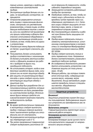 Включатель аппарата 
Блокировка ручного пистолета- 
распылителя 
– 7 
порные шланги, арматуру и муфты, ре- 
комендованные изготовителем 
прибора. 
 Эксплуатация прибора детьми или ли- 
цами, не прошедшими инструктаж, за- 
прещается. 
 Устройство разрешается использо- 
вать лицами с ограниченными физиче- 
скими, сенсорными или умственными 
возможностями, а также лицам, не обла- 
дающим необходимым опытом и знания- 
ми, если они находятся под присмотром 
или прошли подготовку в области без- 
опасного использования оборудования и 
осознают вытекающие отсюда риски. 
 Следить за тем, чтобы дети не играли 
с устройством. 
 Упаковочную пленку держите подальше 
от детей, существует опасность уду- 
шения! 
 Пользователь должен использовать 
прибор в соответствии с назначением. 
Он должен учитывать местные особен- 
ности и обращать внимание при рабо- 
те с прибором на других лиц, 
находящихся поблизости. 
 Не использовать аппарат, когда в зоне 
действия находятся другие люди, если 
только они не носят защитную одежду. 
 Для защиты от разлетающихся брыз- 
гов воды и грязи следует носить соот- 
ветствующую защитную одежду и 
защитные очки. 
 Данный прибор был разработан для ис- 
пользования моющих средств, которые 
поставляются или были рекомендова- 
ны изготовителем прибора. Использо- 
вание других моющих средств или 
химикатов может негативно повлиять 
на безопасность прибора. 
Внимание! 
 Во время продолжительных перерывов 
в эксплуатации следует выключить 
прибор с помощью главного выключа- 
теля / выключателя прибора или отсо- 
единить его от электросети. 
 Не разрешается эксплуатация прибора 
при температуре ниже 0 °C. 
 При мойке лакированный поверхностей 
следует выдерживать расстояние 30 
см от форсунки до поверхности, чтобы 
избежать повреждения лакировки. 
 Запрещается оставлять работающий 
прибор без присмотра. 
 Необходимо следить за тем, чтобы се- 
тевой шнур и удлинители не были по- 
вреждены путем переезда через них, 
сдавливания, растяжения и т.п. Сете- 
вые шнуры следует защищать от воз- 
действия жары, масла, а также от 
повреждения острыми краями. 
 Все токопроводящие элементы в рабо- 
чей зоне должны быть защищены от 
струй воды. 
 Прибор можно подключать только к 
элементу электроподключения, испол- 
ненному электромонтером в соответ- 
ствии со стандартом Международной 
электротехнической комиссии (МЭК) 
IEC 60364. 
 Прибор следует включать только в 
сеть переменного тока. Напряжение 
должно соответствовать указаниям в 
заводской табличке прибора. 
 Из соображений безопасности рекомен- 
дуется использовать устройство с ав- 
томатом защиты от тока утечки 
(макс. 30 мА). 
 Моющие работы, при которых появля- 
ются сточные воды, содержащие ма- 
шинное масло, например, мойка 
двигателей, днища автомобиля, разре- 
шается проводить только в специаль- 
ных местах, оборудованных 
маслоотделителем. 
Защитные устройства 
Внимание! 
Защитные устройства служат для защи- 
ты пользователей. Видоизменение защит- 
ных устройств или пренебрежение ими не 
допускается. 
Главный выключатель препятствует непро- 
извольной работе аппарата. 
Блокировка блокирует рычаг ручного писто- 
лета-распылителя и защищает от непроиз- 
вольного запуска аппарата. 
RU 131 
 