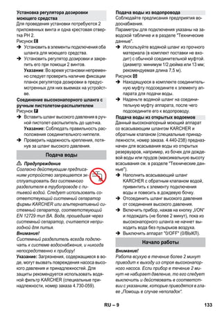 – 9 
Для проведения установки потребуются 2 
приложенных винта и одна крестовая отвер- 
тка PH 2. 
Рисунок 
 Установить в элементы подключения оба 
шланга для моющего средства. 
 Установить регулятор дозировки и закре- 
пить его при помощи 2 винтов. 
Указание: Во время установки непремен- 
но следует проверить наличие фиксации 
планок регулятора дозировки в предус- 
мотренных для них выемках на устройст- 
ве. 
Рисунок 
 Вставить шланг высокого давления в руч- 
ной пистолет-распылитель до щелчка. 
Указание: Соблюдать правильность рас- 
положения соединительного ниппеля. 
 Проверить надежность крепления, потя- 
нув за шланг высокого давления. 
 Предупреждение 
Согласно действующим предписа- 
ниям устройство запрещается эк- 
сплуатировать без системного 
разделителя в трубопроводе с пи- 
тьевой водой. Следует использовать со- 
ответствующий системный сепаратор 
фирмы KARCHER или альтернативный си- 
стемный сепаратор, соответствующий 
EN 12729 тип BA. Вода, прошедшая через 
системный сепаратор, считается непри- 
годной для питья. 
Внимание! 
Системный разделитель всегда подклю- 
чать к системе водоснабжения, и никогда 
непосредственно к прибору! 
Указание: Загрязнения, содержащиеся в во- 
де, могут вызвать повреждения насоса высо- 
кого давления и принадлежностей. Для 
защиты рекомендуется использовать водя- 
ной фильтр KARCHER (специальные при- 
надлежности, номер заказа 4.730-059). 
Соблюдайте предписания предприятия во- 
доснабжения. 
Параметры для подключения указаны на за- 
водской табличке и в разделе Технические 
данные. 
 Используйте водяной шланг из прочного 
материала (в комплект поставки не вхо- 
дит) с обычной соединительной муфтой. 
(диаметр: минимум 1/2 дюйма или 13 мм; 
рекомендуемая длина 7,5 м). 
Рисунок 
 Находящуюся в комплекте соединитель- 
ную муфту подсоедините к элементу ап- 
парата для подачи воды. 
 Наденьте водяной шланг на соедини- 
тельную муфту аппарата, после чего 
подсоедините его к водопроводу. 
Данный высоконапорный моющий аппарат 
со всасывающим шлангом KARCHER и 
обратным клапаном (специальные принад- 
лежности, номер заказа. 4.440-238) предназ- 
начен для всасывания воды из открытых 
резервуаров, например, из бочек для дожде- 
вой воды или прудов (максимальную высоту 
всасывания см. в разделе Технические дан- 
ные). 
 Наполнить всасывающий шланг 
KARCHER с обратным клапаном водой, 
привинтить к элементу подключения 
воды и повесить в дождевую бочку. 
 Отсоединить шланг высокого давления 
от соединения высокого давления. 
 Включить прибор, нажав на кнопку „I/ON“ 
и подождать (не более 2 минут), пока из 
высоконапорного шланга не начнет вы- 
ходить вода без пузырьков воздуха. 
 Выключить аппарат 0/OFF (0/ВЫКЛ). 
Внимание! 
Работа всухую в течение более 2 минут 
приводит к выходу из строя высоконапор- 
ного насоса. Если прибор в течение 2 ми- 
нут не набирает давление, то его следует 
выключить и действовать в соответст- 
вии с указаниям, которые приводятся в гла- 
ве „Помощь в случае неполадок“. 
Установка регулятора дозировки 
моющего средства 
Соединение высоконапорного шланга с 
ручным пистолетом-распылителем 
Подача воды 
Подача воды из водопровода 
Подача воды из открытых водоемов 
Начало работы 
RU 133 
 