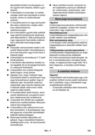 Készülékkapcsoló 
Kézi szórópisztoly zárja 
Túlfolyószelep nyomás kapcsolóval 
– 7 
készülékkel történő munkavégzés so-rán 
ügyelni kell másokra, főként a gye-rekekre. 
 A készüléket ne használja, ha hatótá-volságon 
belül más személyek is tartóz-kodnak, 
kivéve ha védőruházatot 
viselnek. 
 A visszafröccsenő víz vagy szennyező-dés 
elleni védelemhez viseljen alkal-mas 
védőruházatot és 
védőszemüveget. 
 Ezt a készüléket a gyártó által szállított 
vagy ajánlott tisztítószerek alkalmazá-sára 
feljesztettük ki. Más tisztítószerek 
vagy vegyszerek használata csökkent-heti 
a készülék biztonságosságát. 
Vigyázat 
 Hosszabb üzemszünetek esetén a ké-szülék 
főkapcsolóját / készülékkapcso-lót 
ki kell kapcsolni vagy ki kell húzni a 
hálózati dugót. 
 A készüléket ne üzemeltesse 0 °C alatti 
hőmérsékleten. 
 A sérülések elkerüléséhez tisztítás so-rán 
legalább 30 cm távolságot kell tarta-ni 
a lakkozott felületektől. 
 A készüléket nem szabad felügyelet 
nélkül hagyni, amíg üzemel. 
 Ügyeljen arra, hogy a hálózati vagy 
hosszabbító kábel ne sérülhessen meg 
vagy károsodhasson azáltal, hogy át-hajtanak 
rajta, becsípődik valahová, 
megrántják vagy hasonló hatások érik. 
A hálózati kábelt védeni kell a hőtől, 
olajtól és kiálló élektől. 
 A munkaterületen belüli összes, áram-vezető 
alkatrésznek vizsugárral szem-beni 
védelemmel kell rendelkeznie. 
 A készülék IEC 60364-nek megfelelő 
elektromos csatlakoztatását villanysze-relővel 
kell elvégeztetni. 
 A készüléket csak váltóárammal sza-bad 
üzemeltetni. A feszültségnek meg 
kell egyeznie a készülék típustábláján 
található tápfeszültséggel. 
 Biztonsági okokból alapvetően azt 
ajánljuk, hogy a készüléket hibaáram-védőkapcsolón 
(max. 30 mA) keresztül 
üzemeltessék. 
 Olyan tisztítási munkát, amelynek so-rán 
olajtartalmú szennyvíz keletkezik 
(pl. motormosás, alvázmosás), csak 
olajleválasztóval ellátott mosóhelyen 
szabad végezni. 
Biztonsági berendezések 
Vigyázat 
A biztonsági berendezések a felhasználó 
védelmét szolgálják, ezeket nem szabad 
módosítani vagy megkerülni. 
A készülékkapcsoló megakadályozza a ké-szülék 
véletlen üzemeltetését. 
A zár lezárja a kézi szórópisztoly karját és 
megakadályozza a készülék véletlen bein-dítását. 
A túlfolyószelep megakadályozza az enge-délyezett 
munkanyomás túllépését. 
Ha a kézi szórópisztoly karját elengedi, ak-kor 
a nyomáskapcsoló a szivattyút lekap-csolja, 
a magasnyomású sugár leáll. Ha a 
kart meghúzza, a szivattyú ismét bekap-csol. 
A stabilitás feltételei 
Vigyázat 
A készülékkel való tevékenység vagy a ké-szüléken 
történő munka esetén biztosítani 
kell a stabilitást, hogy a baleseteket vagy 
rongálódásokat elkerülje. 
– A készülék stabilitása akkor biztosított, 
ha sík felületen áll. 
HU 141 
 