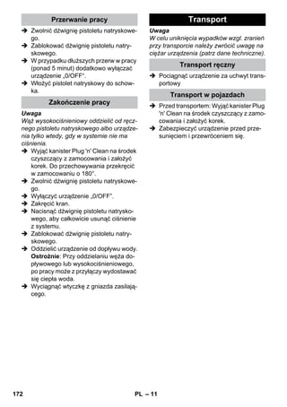 – 11 
 Zwolnić dźwignię pistoletu natryskowe-go. 
 Zablokować dźwignię pistoletu natry-skowego. 
 W przypadku dłuższych przerw w pracy 
(ponad 5 minut) dodatkowo wyłączać 
urządzenie „0/OFF“. 
 Włożyć pistolet natryskowy do schow-ka. 
Uwaga 
Wąż wysokociśnieniowy oddzielić od ręcz-nego 
pistoletu natryskowego albo urządze-nia 
tylko wtedy, gdy w systemie nie ma 
ciśnienia. 
 Wyjąć kanister Plug 'n' Clean na środek 
czyszczący z zamocowania i założyć 
korek. Do przechowywania przekręcić 
w zamocowaniu o 180°. 
 Zwolnić dźwignię pistoletu natryskowe-go. 
 Wyłączyć urządzenie „0/OFF”. 
 Zakręcić kran. 
 Nacisnąć dźwignię pistoletu natrysko-wego, 
aby całkowicie usunąć ciśnienie 
z systemu. 
 Zablokować dźwignię pistoletu natry-skowego. 
 Oddzielić urządzenie od dopływu wody. 
Ostrożnie: Przy oddzielaniu węża do-pływowego 
lub wysokociśnieniowego, 
po pracy może z przyłączy wydostawać 
się ciepła woda. 
 Wyciągnąć wtyczkę z gniazda zasilają-cego. 
Uwaga 
W celu uniknięcia wypadków wzgl. zranień 
przy transporcie należy zwrócić uwagę na 
ciężar urządzenia (patrz dane techniczne). 
 Pociągnąć urządzenie za uchwyt trans-portowy 
 Przed transportem: Wyjąć kanister Plug 
'n' Clean na środek czyszczący z zamo-cowania 
i założyć korek. 
 Zabezpieczyć urządzenie przed prze-sunięciem 
i przewróceniem się. 
Przerwanie pracy 
Zakończenie pracy 
Transport 
Transport ręczny 
Transport w pojazdach 
172 PL 
 