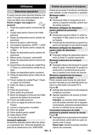 – 8 
În acest manual este descrisă dotarea ma-ximă. 
În funcţie de model pachetele de li-vrare 
pot diferi (vezi ambalajul). 
Pentru imagini vezi pagina in-terioară! 
1 Piesă de cuplare pentru conexiunea de 
apă 
2 Cuplaj rapid pentru furtunul de înaltă 
presiune 
3 Spaţiu de depozitare pentru pistolul de 
pulverizat 
4 Racord de apă cu sită inclusă 
5 Comutatorul aparatului „0/OFF“ / „I/ON“ 
6 Regulator de dozare pentru soluţia de 
curăţat 
7 Spaţiu de depozitare pentru pistolul de 
pulverizat 
8 Mâner pentru transport, extensibilă 
9 Spaţiu de depozitare pentru furtunul de 
presiune 
10 Suport flacon de soluţie de curăţat Plug 
'n' Clean cu racord pentru soluţie de cu-răţat 
11 Spaţiu de depozitare pentru accesorii 
12 Cârlig de depozitare pentru cablu de ali-mentare* 
13 Flacon soluţie de curăţat Plug 'n' Clean 
cu capac de închidere 
14 Cablu de reţea cu ştecher 
15 Roţi 
16 Pistol de pulverizare 
17 Zăvor pistol de pulverizat 
18 Buton de detaşare a furtunului de înaltă 
presiune de pistolul de pulverizat 
19 Furtun de înaltă presiune 
20 Lance cu reglaj de presiune (Vario 
Power) 
21 Lance cu freză pentru murdărie 
22 Perie de spălat* 
23 Perie rotativă pentru spălat* 
24 Delta-Racer D150* 
* în funcţie de dotare 
Accesoriile speciale extind sfera de utiliza-re 
a aparatului dvs. Informaţii detaliate ob-ţineţi 
de la distribuitorul dvs. KÄRCHER. 
Înainte de punerea în funcţiune montaţi pie-sele 
nefixate, livrate împreună cu aparatul. 
Figura 
 Introduceţi roţile în locaşurile lor şi fi-xaţi- 
le cu dopurile anexate, ţinând cont 
de poziţia acestora. 
Figura 
 Introduceţi suportul inferior în orificii şi 
împingeţi-l în faţă, până ce se aude, că 
se fixează. 
 Introduceţi de asemenea şi suportul su-perior 
şi împingeţi-l în jos până la capăt. 
Figura 
 Împingeţi cârligul de depozitare spre in-terior 
şi fixaţi-l în poziţie superioară. 
Figura 
 Împingeţi mânerul de transport în suport 
până la capăt. Introduceţi-l în poziţia co-rectă 
printr-o scurtă lovitură de pumn 
sau cu ajutorul unui ciocan de cauciuc. 
Pentru acesta aveţi nevoie de cele două 
şuruburi anexate şi o şurubelniţă pentru şu-ruburi 
cu filet dublu încrucişat PH 2. 
Figura 
 Aplicaţi cele două furtunuri de soluţie de 
curăţat pe racorduri. 
 Aşezaţi regulatorul de dozare şi fixaţi-l 
cu 2 şuruburi. 
Indicaţie: La montare ţineţi neapărat 
cont de poziţia clemelor de la regulato-rul 
de dozare, deoarece acestea trebuie 
să intre în orificiile de pe carcasă. 
Figura 
 Împingeţi furtunul de presiune în pistolul 
de pulverizare, până când se aude că 
acesta intră în locaş. 
Observaţie: Atenţie la poziţia corectă a 
niplului de conectare. 
Utilizarea 
Descrierea aparatului 
Accesorii opţionale 
Înainte de punerea în funcţiune 
Montarea roţilor 
Montarea cârligului de depozitare 
pentru pistolul de pulverizat 
Montarea cârligului de depozitare 
pentru cablu de alimentare 
Montarea mânerului de transport 
Montarea regulatorului de dozare 
pentru soluţia de curăţat 
Conectarea furtunului de înaltă 
presiune la pistolul manual de stropit 
RO 179 
 