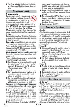 – 9 
 Verificaţi trăgând de furtunul de înaltă 
presiune, dacă îmbinarea s-a făcut co-rect. 
 Avertisment 
Conform normelor în vigoare, apa-ratul 
nu trebuie exploatat niciodată 
fără un separator de sistem la re-ţeaua 
de apă potabilă. Se va utili-za 
un separator de sistem adecvat, de la 
firma KÄRCHER, sau un separator de sis-tem 
alternativ, conform EN 12729 tip 
BA.Apa, care curge printr-un separator de 
sistem este clasificată ca fiind nepotabilă. 
Atenţie 
Racordaţi separatorul de sistem întotdeau-na 
la sursa de alimentare cu apă şi nicioda-tă 
direct la aparat! 
Observaţie: Impurităţile din apă pot afecta 
pompa de înaltă presiune şi accesoriile. 
Pentru protecţia acestora vă recomandăm 
filtrul de apă KÄRCHER (accesoriu special, 
nr. de comandă 4.730-059). 
Respectaţi prevederile companiei de furni-zare 
a apei. 
Pentru valorile de racordare se vor consulta 
datele tehnice/plăcuţa de tip. 
 Se utilizează un furtun cu inserţie textilă 
(nu este inclus în livrare) cu un cuplaj 
obişnuit: (Diametru minim 1/2 ţoli sau 
13 mm; lungime min. 7,5 m). 
Figura 
 Se înşurubează piesa de cuplare de la 
racordul de apă al aparatului, livrată 
odată cu furnitura. 
 Se montează furtunul de apă la piesa 
de cuplare a aparatului şi se racordea-ză 
la sursa de alimentare cu apă. 
Acest aparat de curăţare sub presiune poa-te 
fi folosit cu furtunul de absorbţie KÄR-CHER 
cu supapă de refulare (accesoriu 
special, nr. de comandă 4.440-238) şi este 
adecvat pentru aspirarea apei de la supra-faţă, 
de ex. din rezervoare cu apă de ploaie 
sau din iazuri (înălţimea maximă de aspira-re 
vezi Datele tehnice). 
 Umpleţi furtunul de aspiraţie KÄRCHER 
cu supapă de refulare cu apă, înşuru-baţi- 
l la racordul de apă şi introduceţi-l 
în rezervorul cu apă de ploaie. 
 Deconectaţi furtunul de înaltă presiune 
de la racordul de înaltă presiune al apa-ratului. 
 Porniţi aparatul „I/ON“ şi lăsaţi-l să func-ţioneze 
(max. 2 min.), până ce apa iese 
pe ieşirea de înaltă presiune fără a con-ţine 
bule de aer. 
 Opriţi aparatul „0/OFF“. 
Atenţie 
Funcţionarea uscată timp de mai mult de 2 
minute poate ducă la deteriorarea pompei 
de înaltă presiune. În cazul în care aparatul 
nu mai generează presiune timp de 2 minu-te, 
opriţi aparatul şi procedaţi conform in-strucţiunilor 
din capitolul Remedierea 
defecţiunilor. 
Figura 
 Introduceţi furtunul de înaltă presiune în 
cuplajul rapid de la aparat, până când 
se aude că acesta intră în locaş 
Observaţie: Atenţie la poziţia corectă a 
niplului de conectare. 
 Verificaţi trăgând de furtunul de înaltă 
presiune, dacă îmbinarea s-a făcut co-rect. 
Figura 
 Montaţi lancea la pistolul de pulverizare 
manual şi fixaţi-o prin rotire la dreapta 
90°. 
 Deschideţi robinetul de apă în totalitate. 
 Introduceţi ştecherul în priză. 
 Porniţi aparatul „I/ON“. 
 Pericol 
Datorită jetului de apă care iese din pistol 
prin duza de înaltă presiune, la pistol apare 
o forţă de recul. Asiguraţi-vă o poziţie fermă 
şi strângeţi bine pistolul şi lancea. 
Atenţie 
Înainte de începerea lucrărilor de curăţare 
asiguraţi-vă, că aparatul de curăţat sub pre-siune 
este amplasat într-o poziţie stabilă pe 
o suprafaţă plană În timpul lucrărilor de cu-răţare 
purtaţi ochelari şi haine de protecţie. 
Alimentarea cu apă 
Alimentarea cu apă din conducta de apă 
Aspirarea apei din rezervoare deschise 
Punerea în funcţiune 
Funcţionarea 
180 RO 
 