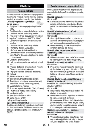 – 8 
V tomto návode na prevádzku je popísaná 
maximálna výbava. Podľa modelu existujú 
rozdiely v rozsahu dodávky (pozri obal). 
Obrázky nájdete na vyklápajú-cej 
sa strane! 
1 Spojovací diel na pripojenie prívodu 
vody 
2 Rýchlospojka pre vysokotlakovú hadicu 
3 Uloženie ručnej striekacej pištole 
4 Prípojka vody so zabudovaným sitkom 
5 Vypínač zariadenia „0/OFF“ / „I/ON“ 
6 Dávkovací regulátor pre čistiaci pros-triedok 
7 Uloženie ručnej striekacej pištole 
8 Prenosný držiak, vysúvacia 
9 Uloženie vysokotlakovej hadice 
10 Uskladnenie fľaše s čistiacim prostried-kom 
Plug 'n' Clean s prípojkou na čistia-ci 
prostriedok 
11 Uloženie príslušenstva 
12 Hák na uskladnenie pre sieťovú prípoj-ku* 
13 Fľaša s čistiacim prostriedkom Plug 'n' 
Clean s uzatváracím krytom 
14 Prípojka siete so sieťovou zástrčkou 
15 Kolesá 
16 Ručná striekacia pištoľ 
17 Zaistenie ručnej striekacej pištole 
18 Tlačidlo na odpojenie vysokotlakovej 
hadice od ručnej striekacej pištole. 
19 Vysokotlaková hadica 
20 Tryska s reguláciou tlaku (Vario Power) 
21 Prúdnica s frézou na nečistoty 
22 Umývacia kefa* 
23 Rotujúca umývacia kefa* 
24 Delta-Racer D150* 
* vždy podľa vybavenia 
Osobitné príslušenstvo rozširuje možnosti 
použitia zariadenia. Bližšie informácie vám 
poskytne predajca zariadení značky KÄR-CHER. 
Pred uvedením zariadenia do prevádzky 
namontujte dielce voľne priložené k zaria-deniu. 
Obrázok 
 Kolieska zatlačte na miesto uloženia a 
zaistite priloženou upchávkou. Dajte 
pozor na nastavenie uloženia upcháv-ky. 
Obrázok 
 Spodný držiak nasaďte do výrezov a 
zasuňte smerom dopredu. Musí byť po-čuť 
ako zapadne na svoje miesto. 
 Nasaďte horný držiak a zatlačte ho 
smerom dole až po doraz. 
Obrázok 
 Hák na uloženie kábla zatlačte a zasuň-te 
na svoje miesto do hornej polohy. 
Obrázok 
 Prepravnú rukoväť nasaďte na miesto 
uloženia tak, aby bolo cítiť odpor. Päs-ťou 
alebo mäkkým gumovým kladivom 
krátkym nárazom zasuňte do správnej 
polohy. 
Potrebné sú 2 dodané skrutky a krížový 
skrutkovač PH 2. 
Obrázok 
 Na prípojky nasuňte obidve hadice na 
čistiaci prostriedok. 
 Nasaďte dávkovací regulátor a upevni-te 
pomocou dvoch skrutiek. 
Upozornenie: Pri montáži dávajte bez-podmienečne 
pozor na to, aby sa spony 
dávkovacieho regulátora pevne upevni-li 
do určených drážok na telese. 
Obrázok 
 Vysokotlakovú hadicu zasuňte do ruč-nej 
striekacej pištole tak, aby bolo po-čuť, 
ako zapadne na svoje miesto. 
Obsluha 
Popis prístroja 
Špeciálne príslušenstvo 
Pred uvedením do prevádzky 
Montáž koliesok 
Montáž miesta uloženia ručnej 
striekacej pištole 
Montáž háka na uloženie kábla 
elektrickej siete 
Montáž prenosnej rukoväte 
Montáž dávkovacieho regulátora pre 
čistiaci prostriedok 
Spojenie vysokotlakovej hadice s 
ručnou striekacou pištoľou 
188 SK 
 