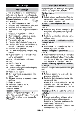 – 8 
U ovim je uputama za rad opisana maksi-malna 
oprema. Ovisno o modelu postoje 
razlike u sadržaju isporuke (vidi ambalažu). 
Slike pogledajte na preklo-pnoj 
stranici! 
1 Dio spojke za priključak za vodu 
2 Brzinska spojka za visokotlačno crijevo 
3 Prihvatni držač ručne prskalice 
4 Priključak za vodu s ugrađenom mreži-com 
5 Sklopka uređaja 0/OFF / I/ON 
6 Dozirni regulator sredstva za pranje 
7 Prihvatni držač ručne prskalice 
8 Transportni rukohvat 
9 Prihvatni držač visokotlačnog crijeva 
10 Prihvatni držač Plug 'n' Clean boce sa 
sredstvom za pranje s priključkom 
11 Prihvatni držač pribora 
12 Kuka za kvačenje priključnog strujnog 
kabela* 
13 Plug 'n' Clean boca sa sredstvom za 
pranje s poklopcem 
14 Strujni priključni kabel s utikačem 
15 Kotači 
16 Ručna prskalica 
17 Zapor ručne prskalice 
18 Tipka za odvajanje visokotlačnog crije-va 
s ručne prskalice 
19 Visokotlačno crijevo 
20 Cijev za prskanje s regulacijom tlaka 
(Vario Power) 
21 Crijev za prskanje sa strugalom za pr-ljavštinu 
22 Četka za pranje* 
23 Rotirajuća četka za pranje* 
24 Delta-Racer D150* 
* ovisno o opremi 
Posebni pribor proširuje mogućnosti kori-štenja 
Vašeg uređaja. Detaljnije informacije 
o tome dobit ćete kod svoga prodavača 
KÄRCHER. 
Prije puštanja u rad montirajte nespojene 
dijelove koji su priloženi uz uređaj. 
Slika 
 Kotače utisnite u prihvatnike i fiksirajte 
uz pomoć priloženog čepa vodeći raču-na 
o njegovoj usmjerenosti. 
Slika 
 Postavite donji držač u utore pa ga gur-nite 
prema naprijed tako da čujno do-sjedne. 
 Postavite gornji držač i pritisnite prema 
dolje do kraja. 
Slika 
 Utisnite kuku za kvačenje tako da do-sjedne 
u gornjem položaju. 
Slika 
 Postavite transportni rukohvat u prihvatnik 
dok ne osjetite jasan otpor. Kratkim udar-cem 
dlanom ili mekanim gumenim čeki-ćem 
postavite u odgovarajući položaj. 
Potrebna su 2 priložena vijka i križni odvijač 
PH 2. 
Slika 
 Nataknite oba crijeva za sredstvo za 
pranje na priključke. 
 Postavite dozirni regulator i pričvrstite 
uz pomoć 2 vijka. 
Napomena: Prilikom montaže obvezno 
pazite da jezičci dozirnog regulatora 
budu fiksirani u predviđenim utorima na 
kućištu. 
Slika 
 Utaknite visokotlačno crijevo u ručnu 
prskalicu tako da čujno dosjedne. 
Napomena: Pazite na pravilnu usmje-renost 
priključne nazuvice. 
 Povlačenjem visokotlačnog crijeva pro-vjerite 
je li spoj siguran. 
Rukovanje 
Opis uređaja 
Poseban pribor 
Prije prve uporabe 
Montaža kotača 
Montaža prihvatnog držača ručne 
prskalice 
Montaža kuke za kvačenje priključnog 
strujnog kabela 
Montaža transportnog rukohvata 
Montaža dozirnog regulatora sredstva 
za pranje 
Spajanje visokotlačnog crijeva na ručnu 
prskalicu 
HR 197 
 