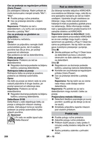 – 10 
Za uobičajeno čišćenje. Radni pritisak se 
može kontunualno menjati između Min i 
Max. 
 Pustite polugu ručne prskalice. 
 Cev za prskanje okrenite u željeni 
položaj. 
Napomena: Prikladno za rad s 
deterdžentom; u tu svrhu cev za prskanje 
okrenite u položaj Mix. 
Za tvrdokornu nečistoću. 
Oprez 
Glodalom za prljavštinu nemojte čistiti 
automobilske gume, lak ili osetljive 
površine kao što je drvo, jer postoji 
opasnost od oštećenja. 
Nije podesna za rad sa deterdžentima. 
Napomena: Podesno za rad sa 
deterdžentima 
 Regulator doziranja podesite na željenu 
količinu usisanog deterdženta. 
Rotirajuća četka za pranje je posebno 
podesna za čišćenje automobila. 
Oprez 
Na četki za pranje se tokom rada ne sme 
nalaziti prljavština ili druge čestice, jer 
postoji opasnost od oštećenja laka. 
Napomena: Podesno za rad sa 
deterdžentima 
 Regulator doziranja podesite na željenu 
količinu usisanog deterdženta. 
Delta-Racer u sebi objedinjuje četku za 
pranje s rotirajućim mlazom visokog 
pritiska. Zahvaljujući tome je naročito 
podesan za pranje automobila ili jako 
prljavih površina. 
 Opasnost 
Pri radu ne sežite ispod ruba 
Delta-Racera! 
Za čišćenje koristite isključivo KÄRCHER-ova 
sredstva za čišćenje i negu, zato što su 
ona specijalno razvijena za rad sa Vašim 
uređajem. Upotreba drugih sredstava za 
čišćenje i negu može izazvati prerano 
habanje ili imati za posledicu gubitak prava 
na reklamaciju. Bliže informacije možete 
naći u specijalizovanim prodavnicama ili ih 
zatražite direktno od KÄRCHER. 
Napomene vezane za deterdžent: Uobi-čajeni 
deterdženti proizvođača KÄRCHER 
se za ove uređaje mogu kupiti u stanju 
spremnom za upotrebu u Plug 'n' Clean bo-cama 
sa poklopcem. Na taj način se izbe-gava 
mukotrpno presipanje i punjenje. 
Slika 
 Skinite poklopac sa Plug 'n' Clean boce 
za deterdžent pa bocu s otvorom 
okrenutim na dole utaknite u priključak 
za deterdžent. 
Slika 
 Regulatorom za doziranje podesite 
količinu usisanog rastvora deterdženta. 
 Koristite cev za prskanje sa regulacijom 
pritiska (Vario Power). 
 Cev za prskanje okrenite u položaj 
Mix. 
Napomena: Na taj način se za vreme 
rada mlazu vode dodaje rastvor 
deterdženta. 
Napomena: Po potrebi se za rad s 
deterdžentom mogu koristiti i četke za 
pranje. 
 Deteržent štedljivo poprskajte po suvoj 
površini i pustite ga da deluje (a da se 
ne osuši). 
 Smekšalu prljavštinu isperite mlazom 
pod visokim pritiskom. 
 Pustite polugu ručne prskalice. 
 Zakočite polugu ručne prskalice. 
 Prilikom dužih pauza u radu (preko 5 
minuta) uređaj dodatno isključite sa 0/ 
OFF. 
 Ručnu prskalicu utaknite u prihvatni 
držač. 
Cev za prskanje sa regulacijom pritiska 
(Vario Power) 
Cev za prskanje sa glodalom za 
prljavštinu 
Četka za pranje 
Rotirajuća četka za pranje 
Delta-Racer D150 
Rad sa deterdžentom 
Preporučena metoda čišćenja 
Prekid rada 
208 SR 
 