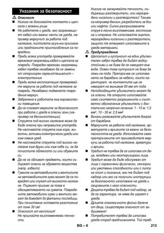 – 6 
 Опасност 
 Никога не докосвайте контакта и щеп- 
села с влажни ръце. 
 Не работете с уреда, ако захранващи- 
ят кабел или важни части на уреда, на- 
пример маркучът за работа под 
налягане, пистолета за ръчно пръскане 
или предпазните приспособления са по- 
вредени. 
 Преди всяка употреба проверявайте 
мрежовия захранващ кабел с щепсела за 
повреди. Повреден мрежови захранващ 
кабел трябва незабавно да се замени 
от оторизиран сервиз/специалист – 
електротехник. 
 Преди всяка експлоатация проверявай- 
те маркуча за работа под налягане за 
повреди. Незабавно подменете повре- 
дения маркуч. 
 Забранена е работата във взривоопас- 
ни помещения. 
 Да се спазват мерките за безопасност 
при работа с уреда в опасни зони (на- 
пример на бензиностанции). 
 Струята под високо налягане може да 
бъде опасна при неправилна употреба. 
Не насочвайте струята към хора, жи- 
вотни, активни електрически уреди или 
към самия уред. 
 Не насочвайте струята под високо на- 
лягане към други или към себе си, за да 
почистите облеклото си или обувките 
си. 
 Да не се обливат предмети, които съ- 
държат опасни за здравето вещества 
(напр. азбест). 
 Гумите на автомобилите и вентилите 
на автомобилните гуми могат да се по- 
вредят или спукат от високото наляга- 
не. Първият признак за това е 
обезцветяването на гумата. Повреде- 
ните автомобилни гуми и вентили мо- 
гат да доведат до фатални последици. 
При почистване оставете разстояние 
от поне 30 см! 
 Опасност от експлозия! 
Не пръскайте възпламеняеми течно- 
сти. 
Никога не засмуквайте течности, съ- 
държащи разтворители, или неразре- 
дени киселини и разтворители! Такива 
са например бензин, разредители за бои 
или нафта. Силно разпръскваната 
струя е лесно възпламенима, експлозив- 
на и отровна. Не използвайте ацетон, 
неразредени киселини и разтворители, 
защото те атакуват използваните в 
уреда материали. 
 Предупреждение 
 Щепселът и куплунгът на един удължи- 
телен кабел трябва да бъдат водоу- 
стойчиви и не бива да се намират във 
вода. Освен това куплунгът не бива да 
лежи на пода. Препоръчва се използва- 
нето на барабани за кабели, които га- 
рантират, че контактите ще се 
намират на минимум 60 мм от пода. 
 Неподходящите удължители могат да 
са опасни. На открито използвайте 
само съответно разрешените и съот- 
ветно обозначение удължители с дос- 
татъчно напречно сечение: 1 - 10 м: 1,5 
мм2; 10 - 30 м: 2,5 мм2 
 Винаги развивайте удължителя докрай 
от барабана. 
 Маркучите за работа под налягане, ар- 
матурата и връзките са важни за безо- 
пасността на уреда. Използвайте само 
препоръчаните от производителя мар- 
кучи за работа под налягане, арматури 
и връзки. 
 Уредът не трябва да се използва от де- 
ца, младежи или неоторизирани лица. 
 Уредът може да бъде обслужван от 
лица с ограничени физически, сензорни 
или умствени способности или с липса 
на опит и познания, ако те бъдат под 
надзор или ако са получили инструкции 
за безопасното използване на уреда и 
свързаните с него опасности. 
 Децата трябва да бъдат под надзор, за 
да се гарантира, че няма да играят с 
уреда. 
 Дръжте опаковъчното фолио далече 
от деца, съществува опасност от за- 
душаване! 
 Потребителят трябва да използва 
уреда според предписанията. Той тряб- 
Указания за безопасност 
BG 213 
 
