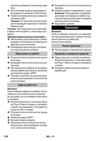 – 11 
регулатор дозиране за почистващо сред- 
ство. 
 Да се използва тръба за разпраскване с 
регулиране на налягането (Vario Power) 
 Тръбата за разпръскване да се завърти в 
положение „Mix“. 
Указание: По този начин при експлоата- 
ция почистващият транспорт се смесва с 
водната струя. 
Указание: При нужда могат да се използват 
и миещи четки за работа с почистващи пре- 
парати. 
 Напръскайте сухата повърхност с малко 
препарат за почистване и оставете да по- 
действа (но да не изсъхва). 
 Разтворената мръсотия да се изплакне 
със струя под високо налягане. 
 Отпуснете лоста на пистолета за пръска- 
не на ръка. 
 Блокирайте лоста на пистолета за ръчно 
пръскане. 
 При прекъсване на работа за по-продъл- 
жително време (над 5 минути), изключете 
допълнително уреда „0/OFF“. 
 Поставете пистолета за ръчно пръскане 
в мястото за съхранение на пистолета за 
ръчно пръскане. 
Внимание 
Само отделете маркуча за работа под на- 
лягане от пистолета за ръчно пръскане 
или от уреда, ако в системата няма налич- 
но налягане. 
 Изтеглете бутилката с почистващ препа- 
рат Plug 'n' Clean от отвора и го затворете 
с капака. За съхранение го поставете за- 
въртян на 180 ° в отвора. 
 Отпуснете лоста на пистолета за пръска- 
не на ръка. 
 Изключете уреда „0/OFF“. 
 Затворете крана за водата. 
 Притиснете лоста на пистолета за пръ- 
скане на ръка, за да освободите система- 
та от остатъчното налягане. 
 Блокирайте лоста на пистолета за ръчно 
пръскане. 
 Отделете уреда от захранването с вода. 
Внимание: При разделяне на захранва- 
щия маркуч или маркуча за работа под 
налягане след експлоатация от изводите 
може да изтече топла вода. 
 Издърпайте щепсела. 
Внимание 
За да се избегнат злополуки или наранява- 
ния при транспортиране, вземете под вни- 
мание теглото на уреда (виж 
техническите данни). 
 Теглете уреда за транспортната дръжка. 
 Преди транспорт в легнало положение: 
Изтеглете бутилката с почистващ препа- 
рат Plug 'n' Clean от отвора и го затворете 
с капака. 
 Осигурете уреда против изплъзване и 
преобръщан. 
Препоръчителен метод на почистване 
Прекъсване на работа 
Край на работата 
Tранспoрт 
Ръчен транспорт 
Транспорт в превозни средства 
218 BG 
 