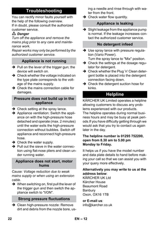 – 12 
You can rectify minor faults yourself with 
the help of the following overview. 
If in doubt, please consult the authorized 
customer service. 
 Danger 
Turn off the appliance and remove the 
mains plug prior to any care and mainte-nance 
work. 
Repair works may only be performed by the 
authorized customer service. 
 Pull on the lever of the trigger gun; the 
device will switch on. 
 Check whether the voltage indicated on 
the type plate corresponds to the volt-age 
of the mains supply. 
 Check the mains connection cable for 
damages. 
 Check setting at the spray lance. 
 Appliance ventilation: Switch the appli-ance 
on with the high-pressure hose 
detached and operate (max. 2 minutes) 
until the water exits the high-pressure 
connection without bubbles. Switch off 
appliance and reconnect high-pressure 
hose. 
 Check the water supply. 
 Pull out the sieve in the water connec-tion 
using flat-nose pliers and clean un-der 
running water. 
Cause: Voltage reduction due to weak 
mains supply or when using an extension 
cable. 
 When switching on, first pull the lever of 
the trigger gun and then switch the ap-pliance 
switch to I/ON. 
 Clean high-pressure nozzle: Remove 
dirt and debris from the nozzle bore, us-ing 
a needle and rinse through with wa-ter 
from the front. 
 Check water flow quantity. 
 Slight leakage from the appliance pump 
is normal. If the leakage increases con-tact 
the authorized customer service. 
 Use spray lance with pressure regula-tion 
(Vario Power). 
Turn the spray lance to Mix position. 
 Check the settings at the dosage regu-lator 
for detergent. 
 Check whether the Plug 'n' Clean deter-gent 
bottle is placed into the detergent 
connection facing down. 
 Check the detergent suction hose for 
kinks. 
KÄRCHER UK Limited operates a helpline 
allowing customers to discuss any prob-lems 
experienced with our products. 
The helpline operates during normal busi-ness 
hours and may be busy at peak peri-ods. 
If you have difficulty getting through we 
would ask that you try to contact us again 
later in the day. 
The helpline number is 01295 752200, 
open from 8.30 am to 5.00 pm 
Monday to Friday. 
It helps us if you have the model number 
and data plate details to hand before mak-ing 
your call so that we can assist you with 
your query more effectively. 
Alternatively you may write to us at the 
address below: 
KÄRCHER UK Ltd 
Kärcher House 
Beaumont Road 
Banbury 
Oxon, OX16 1TB 
or E-mail us: 
info@karcher.co.uk 
Troubleshooting 
Appliance is not running 
Pressure does not build up in the 
appliance 
Appliance does not start, motor 
hums 
Strong pressure fluctuations 
Appliance is leaking 
No detergent infeed 
Helpline 
22 EN 
 