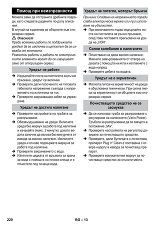 – 13 
Можете сами да отстраните дребните повре- 
ди, като следвате дадените по-долу описа- 
ния. 
В случай на съмнение се обърнете към ото- 
ризиран сервиз. 
 Опасност 
Преди всякакви работи по поддръжката 
уредът да се изключва и щепселът да се из- 
важда от контакта. 
Ремонтни работи и работи по електриче- 
ските елементи могат да се извършват 
само от оторизиран сервиз. 
 Издърпайте лоста на пистолета за ръчно 
пръскане, уредът се включва. 
 Проверете дали посоченото на типовата 
табелката напрежение съвпада с напре- 
жението на източника на ток. 
 Проверете захранващия кабел за увреж- 
дане. 
 Проверете настройката на тръбата за 
разпръскване. 
 Обезвъздушаване на уреда: Включете 
уреда без маркуч за работа под налягане 
и изчакайте (макс. 2 минути), докато во- 
дата започне да излиза без мехурчета от 
извода за високо налягане. Изключете 
уреда и отново подвържете маркуча за 
работа под налягане. 
 Проверете захранването с вода. 
 Изтеглете цедката от връзката за крана 
за вода с помощта на плоски клещи и я 
почистете под течаща вода. 
Причина: Спадане на напрежението поради 
слаба електрическа мрежа или при използ- 
ване на удължител. 
 При включването първо издърпайте ло- 
ста на пистолета за ръчно пръскане, 
след това поставете прекъсвача на уре- 
да на „I/ON“. 
 Почистване на дюза високо налягане: 
Махнете замърсяванията от отвора на 
дюзата с помощта на игла и изплакнете с 
вода напред. 
 Проверете дебита на водата. 
 Малката липса на херметичност на уреда 
е обусловена технически. При силна лип- 
са на херметичност се обърнете към ото- 
ризиран сервиз. 
 Да се използва тръба за разпраскване с 
регулиране на налягането (Vario Power) 
Тръбата за разпръскване да се завърти в 
положение „Mix“. 
 Проверете настройката на регулатор до- 
зиране за почистващото средство. 
 Проверете, дали бутилката с почистващ 
препарат Plug 'n' Clean е поставена с от- 
вора надолу в извода за почистващ пре- 
парат. 
 Проверете всмукателния маркуч за по- 
чистващо средство за огънати места. 
Помощ при неизправности 
Уредът не работи 
Уредът не достига налягане 
Уредът не потегля, моторът бръмчи 
Силни колебания в налягането 
Уредът не е херметичен 
Почистващото средство не се 
засмуква 
220 BG 
 