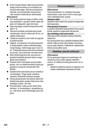 Seadme lüliti 
Pesupüstoli lukustus 
Survelülitiga ülevooluventiil 
– 7 
 Antud seade töötati välja kasutamiseks 
tootja poolt tarnitava ja soovitatud pu-hastusvahendiga. 
Muude puhastusva-hendite 
või kemikaalide kasutamine 
võib seadme töökindlust vähendada. 
Ettevaatust 
 Kui seade pikemat aega ei tööta, tuleb 
see pealülitist / seadme lülitist välja lüli-tada 
või toitepistik välja tõmmata. 
 Ärge kasutage seadet temperatuuridel 
alla 0 °C. 
 Värvitud pindade puhastamisel peab 
vahekaugus olema vähemalt 30 cm, et 
vältida kahjustusi. 
 Töötavat seadet ei tohi mitte kunagi jät-ta 
järelevalveta. 
 Jälgida, et toitejuhet või pikendusjuhet 
ei kahjustataks sellest ülesõitmisega, 
muljumisega, rebimisega ega muul vii-sil. 
Toitejuhtmed peavad olema kaitstud 
kuumuse, õli ja teravate servade eest. 
 Kõik töötamispiirkonnas asuvad pin-gestatud 
detailid peavad olema veeju-gade 
eest kaitstud. 
 Seadet tohib ühendada ainult pistiku-pessa, 
mis on elektrimontööri poolt pai-galdatud 
vastavalt standardile IEC 
60364. 
 Seadet tohib ühendada ainult vahelduv-voolutoitega. 
Pinge peab vastama 
seadme tüübisildil esitatud pingele. 
 Ohutuskaalutlustel soovitame põhimõt-teliselt 
kasutada seadet rikkevoolu kait-selülitiga 
(maks. 30 mA). 
 Puhastustöid, mille juures tekib õline 
heitvesi, nt mootoripesu, aluspõhja pe-su, 
võib teha ainult õlieraldiga pesuväl-jakul. 
Ohutusseadised 
Ettevaatust 
Ohutusseadised on mõeldud kasutaja 
kaitsmiseks ning neid ei tohi muuta ega 
neid mitteaktiivseks seada. 
Seadme lüliti hoiab ära seadme kogemata 
käimapaneku. 
Lukustus blokeerib pesupüstoli hoova ja ta-kistab 
seadme kogemata käivitamist. 
Ülevooluventiil takistab lubatud töörõhu 
ületamist. 
Kui pesupüstoli asuv päästik lastakse lahti, 
lülitub välja pumba rõhuhoidja ning kõrg-surve 
juga seiskub. Päästikule vajutamisel 
lülitub pump jälle sisse. 
Stabiilse asendi eeldused 
Ettevaatust 
Enne igasugust tegevust seadmega või 
seadme juures tuleb tagada stabiilne 
asend, et vältida õnnetusjuhtumeid või vi-gastusi. 
– Seadme stabiilne asend on tagatud, kui 
seade asetatakse tasasele pinnale. 
224 ET 
 