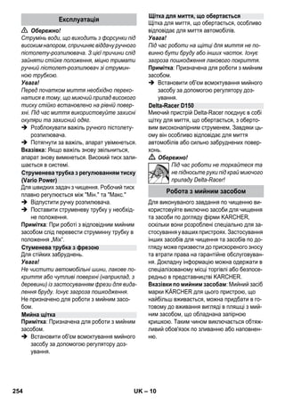 – 10 
 Обережно! 
Струмінь води, що виходить з форсунки під 
високим напором, спричиняє віддачу ручного 
пістолету-розпилювача. З цієї причини слід 
зайняти стійке положення, міцно тримати 
ручний пістолет-розпилювач зі струмин- 
ною трубкою. 
Увага! 
Перед початком миття необхідно переко- 
натися в тому, що миючий прилад високого 
тиску стійко встановлено на рівній повер- 
хні. Під час миття використовуйте захисні 
окуляри та захисний одяг. 
 Розблокувати важіль ручного пістолету- 
розпилювача. 
 Потягнути за важіль, апарат увімкнеться. 
Вказівка: Якщо важіль знову звільниться, 
апарат знову вимкнеться. Високий тиск зали- 
шається в системі. 
Для швидких задач з чищення. Робочий тиск 
плавно регулюється між Мін. та Макс. 
 Відпустити ручку розпилювача. 
 Поставити струменеву трубку у необхід- 
не положення. 
Примітка: При роботі з відповідним мийним 
засобом слід перевести струминну трубку в 
положення „Mix“. 
Для стійких забруднень. 
Увага! 
Не чистити автомобільні шини, лакове по- 
криття або чутливі поверхні (наприклад, з 
деревини) із застосуванням фрези для вида- 
лення бруду. Існує загроза пошкодження. 
Не призначено для роботи з мийним засо- 
бом. 
Примітка: Призначена для роботи з мийним 
засобом. 
 Встановити об'єм всмоктування мийного 
засобу за допомогою регулятору доз- 
ування. 
Щітка для миття, що обертається, особливо 
відповідає для миття автомобілів. 
Увага! 
Під час роботи на щітці для миття не по- 
винно бути бруду або інших часток. Існує 
загроза пошкодження лакового покриття. 
Примітка: Призначена для роботи з мийним 
засобом. 
 Встановити об'єм всмоктування мийного 
засобу за допомогою регулятору доз- 
ування. 
Миючий пристрій Delta-Racer поєднує в собі 
щітку для миття, що обертається, з оберто- 
вим високонапірним струменем, Завдяки ць- 
ому він особливо відповідає для миття 
автомобілів або сильно забруднених повер- 
хонь. 
 Обережно! 
Під час роботи не торкайтеся та 
не підносьте руки під край миючого 
приладу Delta-Racer! 
Для виконуваного завдання по чищенню ви- 
користовуйте виключно засоби для чищення 
та засоби по догляду фірми KARCHER, 
оскільки вони розроблені спеціально для за- 
стосування у ваших пристроях. Застосування 
інших засобів для чищення та засобів по до- 
гляду може призвести до прискореного зносу 
та втрати права на гарантійне обслуговуван- 
ня. Докладну інформацію можна одержати в 
спеціалізованому місці торгівлі або безпосе- 
редньо в представництві KARCHER. 
Вказівки по мийним засобам: Мийний засіб 
марки KÄRCHER для цього пристрою, що 
найбільш вживається, можна придбати в го- 
товому до вживання вигляді в пляшці з мий- 
ним засобом, що обладнана запірною 
кришкою. Таким чином виключається обтяж- 
ливий обов'язок по зливанню або наповнен- 
ню. 
Експлуатація 
Струменева трубка з регулюванням тиску 
(Vario Power) 
Стуменева трубка з фрезою 
Мийна щітка 
Щітка для миття, що обертається 
Delta-Racer D150 
Робота з мийним засобом 
254 UK 
 