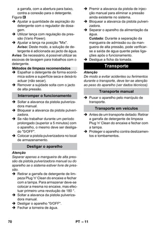 – 11 
a garrafa, com a abertura para baixo, 
contra a conexão para o detergente. 
Figura 
 Ajustar a quantidade de aspiração do 
detergente com o regulador de dosa-gem. 
 Utilizar lança com regulação da pres-são 
(Vario Power). 
 Ajustar a lança na posição Mix. 
Aviso: Deste modo, a solução de de-tergente 
é adicionada ao jacto de água. 
Aviso: Se necessário, é possível utilizar as 
escovas de lavagem para trabalhos com o 
detergente. 
 Espalhar o detergente de forma econó-mica 
sobre a superfície seca e deixá-lo 
actuar (não secar). 
 Remover a sujidade solta com o jacto 
de alta pressão. 
 Soltar a alavanca da pistola pulveriza-dora 
manual. 
 Bloquear a alavanca da pistola pulveri-zadora. 
 Se não trabalhar durante um período 
prolongado (superior a 5 minutos) com 
o aparelho, o mesmo deve ser desliga-do 
0/OFF. 
 Colocar a pistola pulverizadora no local 
de armazenamento. 
Atenção 
Separar apenas a mangueira de alta pres-são 
da pistola pulverizadora manual ou do 
aparelho se o sistema estiver livre de pres-são. 
 Retirar a garrafa de detergente de lim-peza 
Plug 'n' Clean do encaixe e fechar 
com a tampa. Para armazenar deve-se 
colocar a mesma no encaixe, mas efec-tuar 
primeiro uma revolução de 180 °. 
 Soltar a alavanca da pistola pulveriza-dora 
manual. 
 Desligar o aparelho 0/OFF. 
 Fechar a torneira de água. 
 Premir a alavanca da pistola de injec-ção 
manual para eliminar a pressão 
ainda existente no sistema. 
 Bloquear a alavanca da pistola pulveri-zadora. 
 Separar o aparelho da alimentação da 
água. 
Cuidado: Durante a separação da 
mangueira de admissão ou da man-gueira 
de alta pressão, pode verificar-se 
a saída de água quente pelas liga-ções 
após o funcionamento. 
 Desligue a ficha da tomada. 
Atenção 
De modo a evitar acidentes ou ferimentos 
durante o transporte, deve ter-se atenção 
ao peso do aparelho (ver dados técnicos). 
 Puxar o aparelho pelo manípulo de 
transporte. 
 Antes de um transporte deitado: Retirar 
a garrafa de detergente de limpeza 
Plug 'n' Clean do encaixe e fechar com 
a tampa. 
 Proteger o aparelho contra deslizamen-tos 
e tombamentos. 
Métodos de limpeza recomendados 
Interromper o funcionamento 
Desligar o aparelho 
Transporte 
Transporte manual 
Transporte em veículos 
70 PT 
 
