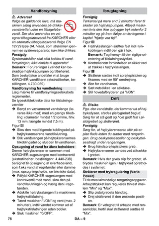 – 9 
 Advarsel 
Ifølge de gældende love, må ma-skinen 
aldrig anvendes på drikke-vandsnettet 
uden en tilbageløbs-ventil. 
Der skal anvendes en vel-egnet 
tilbageløbsventil fra KÄRCHER eller 
en alternativ tilbageløbsventil ifølge EN 
12729 type BA. Vand, som strømmer igen-nem 
en systemseparator, kan ikke drikkes. 
Forsigtig 
Systemadskiller skal altid kobles til vand-forsyningen, 
ikke direkte til apparatet! 
Bemærk: Forureninger i vandet kan be-skadige 
højtrykspumpen og tilbehøret. 
Som beskyttelse anbefaler vi at bruge 
KÄRCHER-vandfilteret (ekstratilbehør, be-stillingsnr. 
4.730-059). 
Læg mærke til vandforsyningsselskabets 
reglementer. 
Se typeskilt/tekniske data for tilslutnings-værdier 
 Benyt en vævarmeret vandslange (le-veres 
ikke med) med en gængs tilkob-ling: 
(diameter mindst 1/2 tomme, hhv. 
13 mm; længde mindst 7,5 m). 
Figur 
 Skru den medfølgende koblingsdel på 
højtryksrenserens vandtilslutning. 
 Stik vandslangen på højtryksrensernes 
tilkoblingsdel og slut den til vandhanen. 
Denne højtryksrenser er sammen med 
KÄRCHER-sugeslangen med kontraventil 
(ekstratilbehør, bestillingsnr. 4.440-238) 
beregnet til opsugning af overfladevand, 
som f.eks vand af regntønder eller damme 
(max. opsugningshøjde, se tekniske data). 
 Påfyld KÄRCHER-sugeslangen med 
kontraventil med vand, skru den på 
vandtilslutningen og hæng den i regn-tønden. 
 Adskille højtryksslangen fra maskinens 
højtrykstilslutning. 
 Tænd maskinen I/ON og vent (max. 2 
minutter), indtil vandet kommer ud af 
højtrykstilslutningen uden bobler. 
 Sluk maskinen 0/OFF“. 
Forsigtig 
Tørkørsel på mere end 2 minutter fører til 
skader på højtrykspumpen. Afbryd maski-nen 
hvis den ikke opbygger tryk indenfor 2 
minutter og gå frem ifølge anvisningerne i 
kapitel Hjælp ved fejl. 
Figur 
 Højtryksslangen sættes fast ind i lyn-koblingen 
indtil den går i hak. 
Bemærk: Tag hensyn til den rigtige ori-entering 
af tilslutningsstykket. 
 Kontroller om forbindelsen er sikker ved 
at trække i højtryksslangen. 
Figur 
 Strålerør sættes ind i sprøjtepistolen og 
fikseres med en 90° omdrejning. 
 Åbn for vandhanen. 
 Sæt netstikket i en stikdåse. 
 Stil hovedafbryderen på I/ON. 
 Risiko 
Pga. den vandstråle, der kommer ud af høj-tryksdysen, 
stødes pistolgrebet bagud. 
Sørg for at stå godt og hold godt fast i pi-stolgrebet 
og strålerøret. 
Forsigtig 
Sørg for, at højtryksrenseren står på en 
plan flade inden du starter med rengørin-gen. 
Brug beskyttelsesbriller og beskyttel-sesdragt 
under rengøringen. 
 Brug håndsprøjtepistolens greb. 
 Højtryksrenseren tændes ved at trække 
i grebet. 
Bemærk: Hvis der gives slip for grebet, af-brydes 
maskinen igen. Højtrykket oprethol-des 
i systemet. 
Til de mest almindelige rengøringsopgaver. 
Arbejdstrykket kan reguleres trinløst imel-lem 
Min og Max. 
 Slip pistolgrebets håndtag. 
 Drej strålerøret til den ønskede positi-on. 
Bemærk: Er velegnet til arbejde med ren-semiddel, 
hertil skal strålerøret sættes til 
Mix. 
Vandforsyning 
Vandforsyning fra vandledning 
Opsugning af vand fra åbne beholdere 
Ibrugtagning 
Drift 
Strålerør med trykregulering (Vario 
Power) 
78 DA 
 