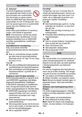 – 9 
 Advarsel 
I henhold til gjeldende forskrifter 
skal apparatet aldri kobles til drik-kevannsnettet 
uten systemskiller. 
Det skal brukes en egnet system-skiller 
fra KÄRCHER eller alternativt en 
systemskiller iht. EN 12729 type BA. Vann 
som har passert gjennom en systemskiller 
regnes ikke som drikkbart vann. 
Forsiktig! 
Koble alltid systemskilleren til vannforsy-ningen, 
aldri direkte til apparatet! 
Merk: Forurensning i vannet kan skade 
høytrykkspumpen og tilbehøret. For be-skyttelse 
anbefales bruk av KÄRCHER 
vannfilter (spesialtilbehør, bestillingsnr. 
4.730-059). 
Følg vannverkets forskrifter. 
Se typeskilt/tekniske data for tilkoblingsver-dier. 
 Bruk en vevforsterket slange (medføl-ger 
ikke) med en alminnelig kobling: 
(Diameter minst 1/2 eller 13 mm; leng-de 
minst 7,5 m). 
Figur 
 Skru den medfølgende koblingsdelen på 
vanntilkoblingen på høytrykksvaskeren. 
 Sett vannslangen på koblingsdelen på 
høytrykksvaskeren, og koble den til 
vannkranen. 
Denne høytrykksvaskeren er egnet for bruk 
med KÄRCHER sugeslange med tilbake-slagsventil 
(spesialtibehør, bestillingsnr. 
4.440-238) for oppsuging av overflatevann 
f.eks. fra regnvanns-tønne eller dammer 
(maks. oppsugingshøyde se Tekniske data). 
 KÄRCHER sugeslange med tilbake-slagsventil 
fylles med vann, skrus til 
vannkranen og henges ned i regn-vanns- 
tønnen. 
 Skille høytrykkslange fra apparatets 
høytrykkstilkobling. 
 Slå på apparatet og kjør det til det kom-mer 
ut vann (maks. 2 minutter) uten bo-bler 
fra høytrykkstilkoblingen. 
 Slå av apparatet 0/OFF. 
Forsiktig! 
Tørrkjøring i mer enn 2 minutter fører til 
skader på høytrykkspumpen. Dersom ap-paratet 
ikke bygger opp trykk innen 2 mi-nutter, 
slå av apparatet og gå frem som 
beskrevet i kapittel Feilretting. 
Figur 
 Sett høytrykkslangen godt inn i hurtig-koblingen 
på maskinen, du skal høre 
den gå i lås. 
Merk: Pass på riktig innretning av til-koblingsnippel. 
 Kontroller sikker tilkobling ved å trekke i 
høytrykkslangen. 
Figur 
 Sett inn ønsket strålerør i høytrykkspis-tolen 
og fest det ved å dreie 90°. 
 Åpne vannkranen helt. 
 Sett støpselet i stikkontakten. 
 Slå på apparatet I/ON. 
 Fare 
Når vannet stråler ut av høytrykksdysen ut-settes 
håndsprøytepistolen for rekylkraft. 
Sørg for at du står støtt, og holder godt fast 
i håndsprøytepistolen og strålerøret. 
Forsiktig! 
Før start av rengjøring skal høytrykksvas-keren 
stå på et flatt underlag. Ved rengjø-ring 
skal du bruke vernebriller og vernetøy. 
 Lås spaken på håndsprøytepistolen. 
 Betjen hendelen, og maskinen starter. 
Merk: Dersom du slipper hendelen igjen, vil 
apparatet stoppe. Høyt trykk beholdes i 
systemet. 
For enkle rengjøringsoppgaver. Arbeids-trykket 
er trinnløst regulerbar mellom Min 
og Max. 
 Slipp spaken på høytrykkpistolen. 
 Drei strålerøret til ønsket stilling. 
Merk: Egnet for arbeid med rengjørings-middel 
, da skal strålerør vris til posisjon 
Mix. 
Vanntilførsel 
Vanntilførsel fra vannledning 
Suging av vann fra åpen beholder 
Ta i bruk 
Drift 
Strålerør med trykkregulering (Vario 
Power) 
NO 87 
 