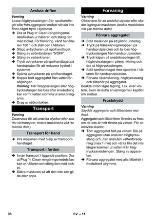 – 11 
Varning 
Lossa högtrycksslangen från spolhandta-get 
eller från aggregatet endast när det inte 
finns något tryck i systemet. 
 Dra ut Plug 'n' Clean-rengöringsme-delsflaskan 
ur hållaren och stäng den 
med locket. För förvaring, vänd behålla-ren 
180 ° och ställ den i hållaren 
 Släpp avtryckaren på spolhandtaget. 
 Stäng av strömbrytaren 0/OFF“. 
 Stäng av vattenkranen. 
 Tryck avtryckaren på spolhandtaget på 
handsprutan för att reducera trycket i 
systemet. 
 Spärra avtryckaren på spolhandtaget. 
 Koppla bort aggregatet från vattenför-sörjningen. 
Varning: När tilloppsslangen eller hög-trycksslangen 
tas loss efter användning 
kan varmt vatten stömma ur anslutning-arna. 
 Drag ur nätkontakten. 
Varning 
Observera för att undvika olyckor eller ska-dor 
vid transport, notera maskinens vikt (se 
teknisk data). 
 Dra maskinen med hjälp av transport-handtaget. 
 Innan transport i liggande position: Dra 
ut Plug 'n' Clean-rengöringsmedelsflas-kan 
ur hållaren och stäng den med lock-et. 
 Säkra maskinen så att den inte kan gli-da 
eller tippa. 
Varning 
Observera för att undvika olyckor eller ska-dor 
lagring av maskinen, beakta maskinens 
vikt (se teknisk data). 
 Ställ maskinen på ett jämnt underlag. 
 Tryck på frånskiljningsknappen på 
handsprutpistolen och ta loss hög-trycksslangen 
från handsprutpistolen. 
 Tryck kåpan på snabbkopplingen till 
högtrycksslangen i pilens riktning och 
dra ut högtrycksslangen. 
 Ställ spolhandtaget med spolröret i hål-laren 
för handsprutpistolen. 
 Förvara nätanslutning, högtrycksslang 
och tillbehör på aggregatet. 
Beakta innan lägre lagring, t.ex. över vin-tern, 
även de extra anvisningarna i kapitlet 
om skötsel. 
Varning 
Skydda aggregatet och tillbehören mot 
frost. 
Aggregatet och tillbehören förstörs av frost 
om de inte är helt tömda på vatten. För att 
undvika skador: 
 Töm aggregatet helt på vatten: Slå på 
aggregatet utan ansluten högtrycks-slang 
och utan ansluten vattenförsörj-ning 
(max 1 min) och vänta tills det inte 
längre kommer ut vatten från hög-trycksanslutningen. 
Stäng av appara-ten. 
 Förvara aggregatet med alla tillbehör i 
frostsäkert utrymme. 
Avsluta driften 
Transport 
Transport för hand 
Transport i fordon 
Förvaring 
Förvara aggregatet 
Frostskydd 
98 SV 
 