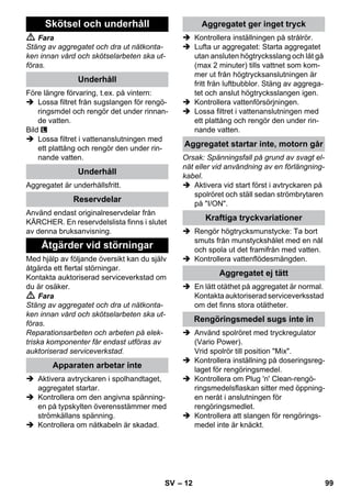 – 12 
 Fara 
Stäng av aggregatet och dra ut nätkonta-ken 
innan vård och skötselarbeten ska ut-föras. 
Före längre förvaring, t.ex. på vintern: 
 Lossa filtret från sugslangen för rengö-ringsmdel 
och rengör det under rinnan-de 
vatten. 
Bild 
 Lossa filtret i vattenanslutningen med 
ett plattång och rengör den under rin-nande 
vatten. 
Aggregatet är underhållsfritt. 
Använd endast originalreservdelar från 
KÄRCHER. En reservdelslista finns i slutet 
av denna bruksanvisning. 
Med hjälp av följande översikt kan du själv 
åtgärda ett flertal störningar. 
Kontakta auktoriserad serviceverkstad om 
du är osäker. 
 Fara 
Stäng av aggregatet och dra ut nätkonta-ken 
innan vård och skötselarbeten ska ut-föras. 
Reparationsarbeten och arbeten på elek-triska 
komponenter får endast utföras av 
auktoriserad serviceverkstad. 
 Aktivera avtryckaren i spolhandtaget, 
aggregatet startar. 
 Kontrollera om den angivna spänning-en 
på typskylten överensstämmer med 
strömkällans spänning. 
 Kontrollera om nätkabeln är skadad. 
 Kontrollera inställningen på strålrör. 
 Lufta ur aggregatet: Starta aggregatet 
utan ansluten högtrycksslang och låt gå 
(max 2 minuter) tills vattnet som kom-mer 
ut från högtrycksanslutningen är 
fritt från luftbubblor. Stäng av aggrega-tet 
och anslut högtrycksslangen igen. 
 Kontrollera vattenförsörjningen. 
 Lossa filtret i vattenanslutningen med 
ett plattång och rengör den under rin-nande 
vatten. 
Orsak: Spänningsfall på grund av svagt el-nät 
eller vid användning av en förlängning-kabel. 
 Aktivera vid start först i avtryckaren på 
spolröret och ställ sedan strömbrytaren 
på I/ON. 
 Rengör högtrycksmunstycke: Ta bort 
smuts från munstyckshålet med en nål 
och spola ut det framifrån med vatten. 
 Kontrollera vattenflödesmängden. 
 En lätt otäthet på aggregatet är normal. 
Kontakta auktoriserad serviceverksstad 
om det finns stora otätheter. 
 Använd spolröret med tryckregulator 
(Vario Power). 
Vrid spolrör till position Mix. 
 Kontrollera inställning på doseringsreg-laget 
för rengöringsmedel. 
 Kontrollera om Plug 'n' Clean-rengö-ringsmedelsflaskan 
sitter med öppning-en 
neråt i anslutningen för 
rengöringsmedlet. 
 Kontrollera att slangen för rengörings-medel 
inte är knäckt. 
Skötsel och underhåll 
Underhåll 
Underhåll 
Reservdelar 
Åtgärder vid störningar 
Apparaten arbetar inte 
Aggregatet ger inget tryck 
Aggregatet startar inte, motorn går 
Kraftiga tryckvariationer 
Aggregatet ej tätt 
Rengöringsmedel sugs inte in 
SV 99 
 