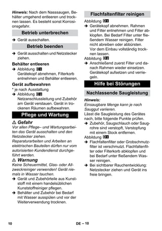 – 10 
Hinweis: Nach dem Nasssaugen, Be-hälter 
umgehend entleeren und trock-nen 
lassen. Es besteht sonst Korrosi-onsgefahr. 
 Gerät ausschalten. 
 Gerät ausschalten und Netzstecker 
ziehen. 
 Abbildung 
Gerätekopf abnehmen, Filterkorb 
entnehmen und Behälter entleeren. 
* je nach Ausstattung 
 Abbildung 
Netzanschlussleitung und Zubehör 
am Gerät verstauen. Gerät in tro-ckenen 
Räumen aufbewahren. 
 Gefahr 
Vor allen Pflege– und Wartungsarbei-ten 
das Gerät ausschalten und den 
Netzstecker ziehen. 
Reparaturarbeiten und Arbeiten an 
elektrischen Bauteilen dürfen nur vom 
autorisierten Kundendienst durchge-führt 
werden. 
 Warnung 
Keine Scheuermittel, Glas- oder All-zweckreiniger 
verwenden! Gerät nie-mals 
in Wasser tauchen. 
 Gerät und Zubehörteile aus Kunst-stoff 
mit einem handelsüblichen 
Kunststoffreiniger pflegen. 
 Behälter und Zubehör bei Bedarf 
mit Wasser ausspülen und vor der 
Weiterverwendung trocknen. 
Abbildung 
 Gerätekopf abnehmen. Rahmen 
und Filter entnehmen und Filter ab-klopfen. 
Bei Bedarf Filter unter flie-ßendem 
Wasser reinigen. Filter 
nicht abreiben oder abbürsten. 
Vor dem Einbau vollständig trock-nen 
lassen. 
Abbildung 
 Anschließend zuerst Filter und da-nach 
Rahmen wieder einsetzen. 
Gerätekopf aufsetzen und verrie-geln. 
Hinweis: 
Einsaugbare Menge kann je nach 
Sauggut variieren. 
Lässt die Saugleistung des Gerätes 
nach, bitte folgende Punkte prüfen. 
 Zubehör, Saugschlauch oder Saug-rohre 
sind verstopft, Verstopfung 
mit einem Stock entfernen. 
Abbildung 
 Flachfaltenfilter oder Grobschmutz-filter 
ist verschmutzt. Flachfaltenfil-ter 
oder Filterkorb abklopfen und 
bei Bedarf unter fließendem Was-ser 
reinigen. 
 Bei sichtbarer Rauchentwicklung: 
Netzstecker ziehen und Gerät ins 
freie bringen. 
Betrieb unterbrechen 
Betrieb beenden 
Behälter entleeren 
Gerät aufbewahren 
Pflege und Wartung 
Flachfaltenfilter reinigen 
Hilfe bei Störungen 
Nachlassende Saugleistung 
10 DE 
 