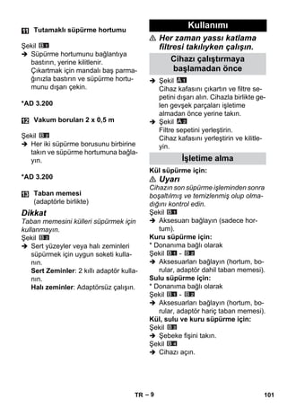– 9 
Şekil 
 Süpürme hortumunu bağlantıya 
bastırın, yerine kilitlenir. 
Çıkartmak için mandalı baş parma-ğınızla 
bastırın ve süpürme hortu-munu 
dışarı çekin. 
*AD 3.200 
Şekil 
 Her iki süpürme borusunu birbirine 
takın ve süpürme hortumuna bağla-yın. 
*AD 3.200 
Dikkat 
Taban memesini külleri süpürmek için 
kullanmayın. 
Şekil 
 Sert yüzeyler veya halı zeminleri 
süpürmek için uygun soketi kulla-nın. 
Sert Zeminler: 2 kıllı adaptör kulla-nın. 
Halı zeminler: Adaptörsüz çalışın. 
 Her zaman yassı katlama 
filtresi takılıyken çalışın. 
 Şekil 
Cihaz kafasını çıkartın ve filtre se-petini 
dışarı alın. Cihazla birlikte ge-len 
gevşek parçaları işletime 
almadan önce yerine takın. 
 Şekil 
Filtre sepetini yerleştirin. 
Cihaz kafasını yerleştirin ve kilitle-yin. 
Kül süpürme için: 
 Uyarı 
Cihazın son süpürme işleminden sonra 
boşaltılmış ve temizlenmiş olup olma-dığını 
kontrol edin. 
Şekil 
 Aksesuarı bağlayın (sadece hor-tum). 
Kuru süpürme için: 
* Donanıma bağlı olarak 
Şekil - 
 Aksesuarları bağlayın (hortum, bo-rular, 
adaptör dahil taban memesi). 
Sulu süpürme için: 
* Donanıma bağlı olarak 
Şekil - 
 Aksesuarları bağlayın (hortum, bo-rular, 
adaptör hariç taban memesi). 
Kül, sulu ve kuru süpürme için: 
Şekil 
 Şebeke fişini takın. 
Şekil 
 Cihazı açın. 
Tutamaklı süpürme hortumu 
Vakum boruları 2 x 0,5 m 
Taban memesi 
(adaptörle birlikte) 
Kullanımı 
Cihazı çalıştırmaya 
başlamadan önce 
İşletime alma 
TR 101 
 