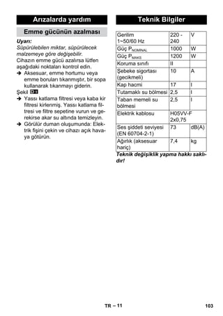 – 11 
Uyarı: 
Süpürülebilen miktar, süpürülecek 
malzemeye göre değişebilir. 
Cihazın emme gücü azalırsa lütfen 
aşağıdaki noktaları kontrol edin. 
 Aksesuar, emme hortumu veya 
emme boruları tıkanmıştır, bir sopa 
kullanarak tıkanmayı giderin. 
Şekil 
 Yassı katlama filtresi veya kaba kir 
filtresi kirlenmiş. Yassı katlama fil-tresi 
ve filtre sepetine vurun ve ge-rekirse 
akar su altında temizleyin. 
 Görülür duman oluşumunda: Elek-trik 
fişini çekin ve cihazı açık hava-ya 
götürün. 
Teknik değişiklik yapma hakkı saklı-dır! 
Arızalarda yardım 
Emme gücünün azalması 
Teknik Bilgiler 
Gerilim 
1~50/60 Hz 
220 - 
240 
V 
Güç PNOMİNAL 1000 W 
Güç PMAKS 1200 W 
Koruma sınıfı II 
Şebeke sigortası 
10 A 
(gecikmeli) 
Kap hacmi 17 l 
Tutamaklı su bölmesi 2,5 l 
Taban memeli su 
bölmesi 
2,5 l 
Elektrik kablosu H05VV-F 
2x0,75 
Ses şiddeti seviyesi 
(EN 60704-2-1) 
73 dB(A) 
Ağırlık (aksesuar 
hariç) 
7,4 kg 
TR 103 
 