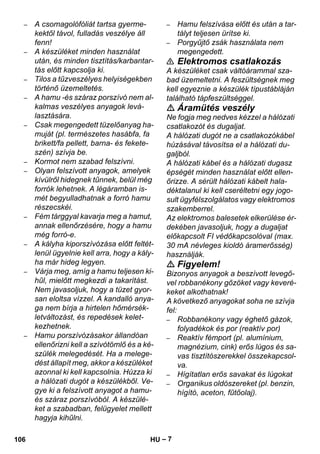 – 7 
– A csomagolófóliát tartsa gyerme-kektől 
távol, fulladás veszélye áll 
fenn! 
– A készüléket minden használat 
után, és minden tisztítás/karbantar-tás 
előtt kapcsolja ki. 
– Tilos a tűzveszélyes helyiségekben 
történő üzemeltetés. 
– A hamu -és száraz porszívó nem al-kalmas 
veszélyes anyagok levá-lasztására. 
– Csak megengedett tüzelőanyag ha-muját 
(pl. természetes hasábfa, fa 
brikett/fa pellett, barna- és fekete-szén) 
szívja be. 
– Kormot nem szabad felszívni. 
– Olyan felszívott anyagok, amelyek 
kívülről hidegnek tűnnek, belül még 
forrók lehetnek. A légáramban is-mét 
begyulladhatnak a forró hamu 
részecskéi. 
– Fém tárggyal kavarja meg a hamut, 
annak ellenőrzésére, hogy a hamu 
még forró-e. 
– A kályha kiporszívózása előtt feltét-lenül 
ügyelnie kell arra, hogy a kály-ha 
már hideg legyen. 
– Várja meg, amíg a hamu teljesen ki-hűl, 
mielőtt megkezdi a takarítást. 
Nem javasoljuk, hogy a tüzet gyor-san 
eloltsa vízzel. A kandalló anya-ga 
nem bírja a hirtelen hőmérsék-letváltozást, 
és repedések kelet-kezhetnek. 
– Hamu porszívózásakor állandóan 
ellenőrizni kell a szívótömlő és a ké-szülék 
melegedését. Ha a melege-dést 
állapít meg, akkor a készüléket 
azonnal ki kell kapcsolnia. Húzza ki 
a hálózati dugót a készülékből. Ve-gye 
ki a felszívott anyagot a hamu-és 
száraz porszívóból. A készülé-ket 
a szabadban, felügyelet mellett 
hagyja kihűlni. 
– Hamu felszívása előtt és után a tar-tályt 
teljesen ürítse ki. 
– Porgyűjtő zsák használata nem 
megengedett. 
 Elektromos csatlakozás 
A készüléket csak váltóárammal sza-bad 
üzemeltetni. A feszültségnek meg 
kell egyeznie a készülék típustábláján 
található tápfeszültséggel. 
 Áramütés veszély 
Ne fogja meg nedves kézzel a hálózati 
csatlakozót és dugaljat. 
A hálózati dugót ne a csatlakozókábel 
húzásával távosítsa el a hálózati du-galjból. 
A hálózati kábel és a hálózati dugasz 
épségét minden használat előtt ellen-őrizze. 
A sérült hálózati kábelt hala-déktalanul 
ki kell cseréltetni egy jogo-sult 
ügyfélszolgálatos vagy elektromos 
szakemberrel. 
Az elektromos balesetek elkerülése ér-dekében 
javasoljuk, hogy a dugaljat 
előkapcsolt FI védőkapcsolóval (max. 
30 mA névleges kioldó áramerősség) 
használják. 
 Figyelem! 
Bizonyos anyagok a beszívott levegő-vel 
robbanékony gőzöket vagy keveré-keket 
alkothatnak! 
A következő anyagokat soha ne szívja 
fel: 
– Robbanékony vagy éghető gázok, 
folyadékok és por (reaktív por) 
– Reaktív fémport (pl. alumínium, 
magnézium, cink) erős lúgos és sa-vas 
tisztítószerekkel összekapcsol-va. 
– Hígítatlan erős savakat és lúgokat 
– Organikus oldószereket (pl. benzin, 
hígító, aceton, fűtőolaj). 
106 HU 
 
