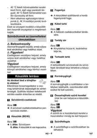 – 8 
– 40 °C feletti hőmérséklettel rendel-kező 
forró, égő vagy parázsló tár-gyak. 
40 °C feletti hőmérséklet ese-tén 
tűzveszély áll fenn. 
– Nem alkalmas egészségre káros 
porok (L, M, H osztályú porok) levá-lasztására. 
Ezek az anyagok továbbá a készülék-ben 
használt anyagokat is megtámad-hatják. 
 Balesetveszély 
Azonnal fenyegető veszély, amely súlyos 
testi sérüléshez vagy halálhoz vezet. 
 Figyelem! 
Esetlegesen veszélyes helyzet, amely 
súlyos testi sérüléshez vagy halálhoz 
vezethet. 
Vigyázat 
Esetlegesen veszélyes helyzet, amely 
könnyű sérüléshez vagy kárhoz vezet-het. 
Az ábrákat lásd a kihajtha-tó 
oldalon! 
Ellenőrizze kicsomagoláskor a cso-mag 
tartalmának teljességét és sértet-lenségét. 
Szállítás közben keletkezett 
sérülés esetén értesítse az eladót. 
Ábra 
 A szívócső csatlakoztatásához por-szívózás 
esetén. 
Ábra 
 I. állás: Szívóüzem 
0. állás: A készülék ki van kapcsolva. 
 A készüléket szállításnál a hordó 
fogantyúnál fogja. 
Ábra 
 A hálózati csatlakozókábel tárolá-sára. 
Ábra 
 Kinyitáshoz húzza ki, lezáráshoz 
tolja be, 
Ábra 
A tartozéktartó szívócsövek és szívó-fejek 
tárolását teszi lehetővé a készü-léken. 
Ábra 
A kormánygörgők a szállításkor a tar-tályban 
találhatók, üzembevétel előtt 
ezeket fel kell szerelni. 
Ábra 
Ábra 
Vigyázat 
A szűrőt és a hozzátartozó keretet a 
használatkor mindig be kell helyezni. 
 A szűrőfelfogó a szűrőkosárban ta-lálható/ 
ül. 
Szimbólumok az üzemeltetési 
útmutatóban 
Készülék leírása 
Szívótömlő-csatlakozó 
Készülék (BE/KI) 
Fogantyú 
Kábel tartó 
Tartály zár 
Tartozék tartó 
Kormánygörgő 
Összehajtható szűrő kerettel 
(már be van helyezve a készülék-be) 
Szűrőfelfogás 
HU 107 
 