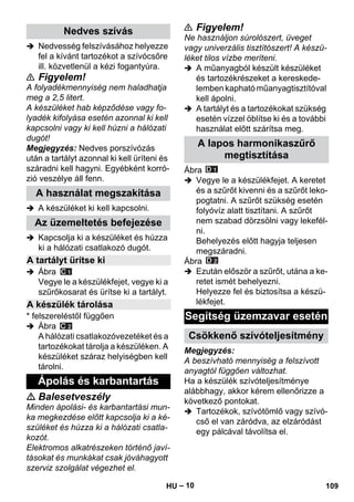 – 10 
 Nedvesség felszívásához helyezze 
fel a kívánt tartozékot a szívócsőre 
ill. közvetlenül a kézi fogantyúra. 
 Figyelem! 
A folyadékmennyiség nem haladhatja 
meg a 2,5 litert. 
A készüléket hab képződése vagy fo-lyadék 
kifolyása esetén azonnal ki kell 
kapcsolni vagy ki kell húzni a hálózati 
dugót! 
Megjegyzés: Nedves porszívózás 
után a tartályt azonnal ki kell üríteni és 
száradni kell hagyni. Egyébként korró-zió 
veszélye áll fenn. 
 A készüléket ki kell kapcsolni. 
 Kapcsolja ki a készüléket és húzza 
ki a hálózati csatlakozó dugót. 
 Ábra 
Vegye le a készülékfejet, vegye ki a 
szűrőkosarat és ürítse ki a tartályt. 
* felszereléstől függően 
 Ábra 
A hálózati csatlakozóvezetéket és a 
tartozékokat tárolja a készüléken. A 
készüléket száraz helyiségben kell 
tárolni. 
 Balesetveszély 
Minden ápolási- és karbantartási mun-ka 
megkezdése előtt kapcsolja ki a ké-szüléket 
és húzza ki a hálózati csatla-kozót. 
Elektromos alkatrészeken történő javí-tásokat 
és munkákat csak jóváhagyott 
szerviz szolgálat végezhet el. 
 Figyelem! 
Ne használjon súrolószert, üveget 
vagy univerzális tisztítószert! A készü-léket 
tilos vízbe meríteni. 
 A műanyagból készült készüléket 
és tartozékrészeket a kereskede-lemben 
kapható műanyagtisztítóval 
kell ápolni. 
 A tartályt és a tartozékokat szükség 
esetén vízzel öblítse ki és a további 
használat előtt szárítsa meg. 
Ábra 
 Vegye le a készülékfejet. A keretet 
és a szűrőt kivenni és a szűrőt leko-pogtatni. 
A szűrőt szükség esetén 
folyóvíz alatt tisztítani. A szűrőt 
nem szabad dörzsölni vagy lekefél-ni. 
Behelyezés előtt hagyja teljesen 
megszáradni. 
Ábra 
 Ezután először a szűrőt, utána a ke-retet 
ismét behelyezni. 
Helyezze fel és biztosítsa a készü-lékfejet. 
Megjegyzés: 
A beszívható mennyiség a felszívott 
anyagtól függően változhat. 
Ha a készülék szívóteljesítménye 
alábbhagy, akkor kérem ellenőrizze a 
következő pontokat. 
 Tartozékok, szívótömlő vagy szívó-cső 
el van záródva, az elzáródást 
egy pálcával távolítsa el. 
Nedves szívás 
A használat megszakítása 
Az üzemeltetés befejezése 
A tartályt ürítse ki 
A készülék tárolása 
Ápolás és karbantartás 
A lapos harmonikaszűrő 
megtisztítása 
Segítség üzemzavar esetén 
Csökkenő szívóteljesítmény 
HU 109 
 