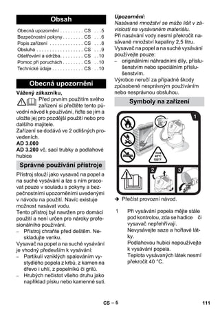 – 5 
Vážený zákazníku, 
Před prvním použitím svého 
zařízení si přečtěte tento pů-vodní 
návod k používání, řiďte se jím a 
uložte jej pro pozdější použití nebo pro 
dalšího majitele. 
Zařízení se dodává ve 2 odlišných pro-vedeních. 
AD 3.000 
AD 3.200 vč. sací trubky a podlahové 
hubice 
Přístroj slouží jako vysavač na popel a 
na suché vysávání a lze s ním praco-vat 
pouze v souladu s pokyny a bez-pečnostními 
upozorněními uvedenými 
v návodu na použití. Navíc existuje 
možnost nasávat vodu. 
Tento přístroj byl navržen pro domácí 
použití a není určen pro nároky profe-sionálního 
používání. 
– Přístroj chraňte před deštěm. Ne-skladujte 
venku. 
Vysavač na popel a na suché vysávání 
je vhodný především k vysávání: 
– Partikulí vzniklých spalováním vy-stydlého 
popela z krbů, z kamen na 
dřevo i uhlí, z popelníků či grilů. 
– Hrubých nečistot všeho druhu jako 
například písku nebo kamenné suti. 
Upozornění: 
Nasávané množství se může lišit v zá-vislosti 
na vysávaném materiálu. 
Při nasávání vody nesmí překročit na-sávané 
množství kapaliny 2,5 litru. 
Vysavač na popel a na suché vysávání 
používejte pouze: 
– originálními náhradními díly, příslu-šenstvím 
nebo speciálním příslu-šenstvím. 
Výrobce neručí za případné škody 
způsobené nesprávným používáním 
nebo nesprávnou obsluhou. 
 Přečíst provozní návod. 
Obsah 
Obecná upozornění . . . . . . . . . CS . . .5 
Bezpečnostní pokyny . . . . . . . . CS . . .6 
Popis zařízení . . . . . . . . . . . . . CS . . .8 
Obsluha . . . . . . . . . . . . . . . . . . CS . . .9 
Ošetřování a údržba. . . . . . . . . CS . .10 
Pomoc při poruchách . . . . . . . . CS . .10 
Technické údaje . . . . . . . . . . . . CS . .10 
Obecná upozornění 
Správné používání přístroje 
Symboly na zařízení 
1 Při vysávání popela mějte stále 
pod kontrolou, zda se hadice či 
vysavač nepřehřívají. 
Nevysávejte saze a hořlavé lát-ky. 
Podlahovou hubici nepoužívejte 
k vysávání popela. 
Teplota vysávaných látek nesmí 
překročit 40 °C. 
CS 111 
 