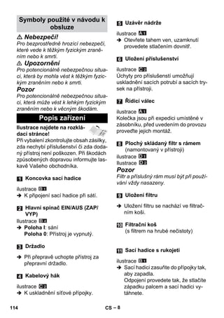 – 8 
 Nebezpečí! 
Pro bezprostředně hrozící nebezpečí, 
které vede k těžkým fyzickým zraně-ním 
nebo k smrti. 
 Upozornění 
Pro potencionálně nebezpečnou situa-ci, 
která by mohla vést k těžkým fyzic-kým 
zraněním nebo k smrti. 
Pozor 
Pro potencionálně nebezpečnou situa-ci, 
která může vést k lehkým fyzickým 
zraněním nebo k věcným škodám. 
Ilustrace najdete na rozklá-dací 
stránce! 
Při vybalení zkontrolujte obsah zásilky, 
zda nechybí příslušenství či zda doda-ný 
přístroj není poškozen. Při škodách 
způsobených dopravou informujte las-kavě 
Vašeho obchodníka. 
ilustrace 
 K připojení sací hadice při sátí. 
Ilustrace 
 Poloha I: sání 
Poloha 0: Přístroj je vypnutý. 
 Při přepravě uchopte přístroj za 
přepravní držadlo. 
ilustrace 
 K uskladnění síťové přípojky. 
ilustrace 
 Otevřete tahem ven, uzamknutí 
provedete stlačením dovnitř. 
ilustrace 
Úchyty pro příslušenstí umožňují 
uskladnění sacích potrubí a sacích try-sek 
na přístroji. 
ilustrace 
Kolečka jsou při expedici umístěné v 
zásobníku, před uvedením do provozu 
proveďte jejich montáž. 
ilustrace 
Ilustrace 
Pozor 
Filtr a příslušný rám musí být při použí-vání 
vždy nasazeny. 
 Uložení filtru se nachází ve filtrač-ním 
koši. 
ilustrace 
 Sací hadici zasuňte do přípojky tak, 
aby zapadla. 
Odpojení provedete tak, že stlačíte 
západku palcem a sací hadici vy-táhnete. 
Symboly použité v návodu k 
obsluze 
Popis zařízení 
Koncovka sací hadice 
Hlavní spínač EIN/AUS (ZAP/ 
VYP) 
Držadlo 
Kabelový hák 
Uzávěr nádrže 
Uložení příslušenství 
Řídicí válec 
Plochý skládaný filtr s rámem 
(namontovaný v přístroji) 
Uložení filtru 
Filtrační koš 
(s filtrem na hrubé nečistoty) 
Sací hadice s rukojeti 
114 CS 
 