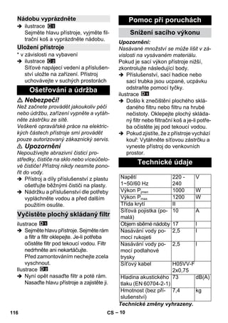 – 10 
 ilustrace 
Sejměte hlavu přístroje, vyjměte fil-trační 
koš a vyprázdněte nádobu. 
* v závislosti na vybavení 
 ilustrace 
Síťové napájecí vedení a příslušen-ství 
uložte na zařízení. Přístroj 
uchovávejte v suchých prostorách 
 Nebezpečí! 
Než začnete provádět jakoukoliv péči 
nebo údržbu, zařízení vypněte a vytáh-něte 
zástrčku ze sítě. 
Veškeré opravářské práce na elektric-kých 
částech přístroje smí provádět 
pouze autorizovaný zákaznický servis. 
 Upozornění 
Nepoužívejte abrazivní čisticí pro-středky, 
čističe na sklo nebo víceúčelo-vé 
čističe! Přístroj nikdy nesmíte pono-řit 
do vody. 
 Přístroj a díly příslušenství z plastu 
ošetřujte běžnými čističi na plasty. 
 Nádržku a příslušenství dle potřeby 
vypláchněte vodou a před dalším 
použitím osušte. 
ilustrace 
 Sejměte hlavu přístroje. Sejměte rám 
a filtr a filtr oklepejte. Je-li potřeba 
očistěte filtr pod tekoucí vodou. Filtr 
nedrhněte ani nekartáčujte. 
Před zamontováním nechejte zcela 
vyschnout. 
Ilustrace 
 Nyní opět nasaďte filtr a poté rám. 
Nasaďte hlavu přístroje a zajistěte ji. 
Upozornění: 
Nasávané množství se může lišit v zá-vislosti 
na vysávaném materiálu. 
Pokud je sací výkon přístroje nižší, 
zkontrolujte následující body. 
 Příslušenství, sací hadice nebo 
sací trubka jsou ucpané, ucpávku 
odstraňte pomocí tyčky. 
ilustrace 
 Došlo k znečištění plochého sklá-daného 
filtru nebo filtru na hrubé 
nečistoty. Oklepejte plochý skláda-ný 
filtr nebo filtrační koš a je-li potře-ba 
očistěte jej pod tekoucí vodou. 
 Pokud zjistíte, že z přístroje vychází 
kouř: Vytáhněte síťovou zástrčku a 
vyneste přístroj do venkovních 
prostor. 
Technické změny vyhrazeny. 
Nádobu vyprázdněte 
Uložení přístroje 
Ošetřování a údržba 
Vyčistěte plochý skládaný filtr 
Pomoc při poruchách 
Snížení sacího výkonu 
Technické údaje 
Napětí 
1~50/60 Hz 
220 - 
240 
V 
Výkon Pjmen 1000 W 
Výkon Pmax 1200 W 
Třída krytí II 
Síťová pojistka (po-malá) 
10 A 
Objem sběrné nádoby 17 l 
Nasávání vody po-mocí 
rukojeti 
2,5 l 
Nasávání vody po-mocí 
podlahové 
trysky 
2,5 l 
Sít'ový kabel H05VV-F 
2x0,75 
Hladina akustického 
tlaku (EN 60704-2-1) 
73 dB(A) 
Hmotnost (bez pří-slušenství) 
7,4 kg 
116 CS 
 