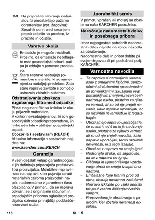 – 6 
Embalažo je mogoče reciklirati. 
Prosimo, da embalaže ne odlaga-te 
med gospodinjski odpad, pač 
pa jo oddajte v ponovno predela-vo. 
Stare naprave vsebujejo po-membne 
materiale, ki so name-njeni 
za nadaljnjo predelavo. Zato 
stare naprave zavrzite s pomočjo 
ustreznih zbiralnih sistemov. 
Ploski nagubani filtri so izdelani iz oko-lju 
prijaznih materialov. 
V kolikor ne vsebujejo snovi, ki so v go-spodinjskih 
odpadkih prepovedane, jih 
lahko odvržete v običajen gospodinjski 
odpad. 
Opozorila k sestavinam (REACH) 
Aktualne informacije o sestavinah naj-dete 
na: 
www.kaercher.com/REACH 
V vseh deželah veljajo garantni pogoji, 
ki jih definirajo pripadajoča predstavni-štva 
proizvajalca. Morebitne nepravil-nosti 
na napravi, ki se pojavijo zaradi 
materialnih oziroma proizvodnih na-pak, 
nadomestimo v garantnem času 
brezplačno. V primeru, da se naprava 
pokvari, se z originalnim računom in 
pripadajočim priborom oglasite pri pro-dajalcu 
oziroma pri najbližji pooblašče-ni 
servisni službi. 
V primeru vprašanj ali motenj se obrni-te 
na našo KÄRCHER podružnico. 
Izbor najpogosteje potrebnih nadome-stnih 
delov najdete na koncu navodila 
za obratovanje. 
Nadomestne dele in pribor dobite pri 
svojem trgovcu ali pri podružnici podj. 
KÄRCHER. 
– Ta naprava ni namenjena uporabi 
oseb z omejenimi fizičnimi, senzo-ričnimi 
ali duševnimi sposobnostmi 
ali pomanjkljivimi izkušnjami in/ali 
pomanjkljivim znanjem, razen če jih 
nadzoruje oseba, pristojna za njiho-vo 
varnost, ali so od nje prejeli na-vodila, 
kako napravo uporabljati, ter 
so razumeli nevarnosti, ki iz tega iz-hajajo. 
– Otroci smejo napravo uporabljati le, 
če so stari nad 8 let in jih nadzoruje 
oseba, pristojna za njihovo varnost, 
ali so od nje prejeli navodila, kako 
napravo uporabljati, ter so razumeli 
nevarnosti, ki iz tega izhajajo. 
– Otroci se z napravo ne smejo igrati. 
– Nadzorujte otroke, da zagotovite, 
da se z napravo ne igrajo. 
– Čiščenja in uporabniškega vzdrže-vanja 
otroci ne smejo izvajati brez 
nadzora. 
– Embalažne folije hranite proč od 
otrok, obstaja nevarnost zadušitve! 
– Napravo izklopite po vsaki uporabi 
ter pred vsakim čiščenjem/vzdrže-vanjem. 
– Prepovedano je obratovanje v po-dročjih, 
kjer obstaja nevarnost ek-splozij. 
2-3 Da preprečite nabiranje materi-alov, 
ki predstavljajo požarno 
obremenitev (npr. žagovina): 
Sesalnik po in pred sesanjem 
pepela odprite na prostem, iz-praznite 
in očistite. 
Varstvo okolja 
Odstranjevanje ploskega 
nagubanega filtra med odpadke 
Garancija 
Uporabniški servis 
Naročanje nadomestnih delov 
in posebnega pribora 
Varnostna navodila 
118 SL 
 