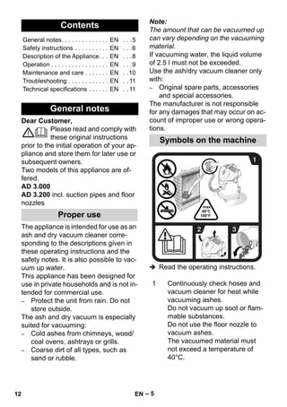 – 5 
Dear Customer, 
Please read and comply with 
these original instructions 
prior to the initial operation of your ap-pliance 
and store them for later use or 
subsequent owners. 
Two models of this appliance are of-fered. 
AD 3.000 
AD 3.200 incl. suction pipes and floor 
nozzles 
The appliance is intended for use as an 
ash and dry vacuum cleaner corre-sponding 
to the descriptions given in 
these operating instructions and the 
safety notes. It is also possible to vac-uum 
up water. 
This appliance has been designed for 
use in private households and is not in-tended 
for commercial use. 
– Protect the unit from rain. Do not 
store outside. 
The ash and dry vacuum is especially 
suited for vacuuming: 
– Cold ashes from chimneys, wood/ 
coal ovens, ashtrays or grills. 
– Coarse dirt of all types, such as 
sand or rubble. 
Note: 
The amount that can be vacuumed up 
can vary depending on the vacuuming 
material. 
If vacuuming water, the liquid volume 
of 2.5 l must not be exceeded. 
Use the ash/dry vacuum cleaner only 
with: 
– Original spare parts, accessories 
and special accessories. 
The manufacturer is not responsible 
for any damages that may occur on ac-count 
of improper use or wrong opera-tions. 
 Read the operating instructions. 
Contents 
General notes. . . . . . . . . . . . . . EN . . .5 
Safety instructions . . . . . . . . . . EN . . .6 
Description of the Appliance. . . EN . . .8 
Operation . . . . . . . . . . . . . . . . . EN . . .9 
Maintenance and care . . . . . . . EN . .10 
Troubleshooting . . . . . . . . . . . . EN . . 11 
Technical specifications . . . . . . EN . . 11 
General notes 
Proper use 
Symbols on the machine 
1 Continuously check hoses and 
vacuum cleaner for heat while 
vacuuming ashes. 
Do not vacuum up soot or flam-mable 
substances. 
Do not use the floor nozzle to 
vacuum ashes. 
The vacuumed material must 
not exceed a temperature of 
40°C. 
12 EN 
 