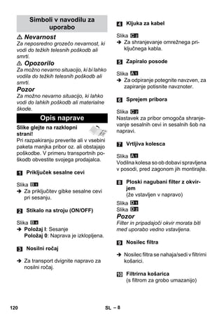 – 8 
 Nevarnost 
Za neposredno grozečo nevarnost, ki 
vodi do težkih telesnih poškodb ali 
smrti. 
 Opozorilo 
Za možno nevarno situacijo, ki bi lahko 
vodila do težkih telesnih poškodb ali 
smrti. 
Pozor 
Za možno nevarno situacijo, ki lahko 
vodi do lahkih poškodb ali materialne 
škode. 
Slike glejte na razklopni 
strani! 
Pri razpakiranju preverite ali v vsebini 
paketa manjka pribor oz. ali obstajajo 
poškodbe. V primeru transportnih po-škodb 
obvestite svojega prodajalca. 
Slika 
 Za priključitev gibke sesalne cevi 
pri sesanju. 
Slika 
 Položaj I: Sesanje 
Položaj 0: Naprava je izklopljena. 
 Za transport dvignite napravo za 
nosilni ročaj. 
Slika 
 Za shranjevanje omrežnega pri-ključnega 
kabla. 
Slika 
 Za odpiranje potegnite navzven, za 
zapiranje potisnite navznoter. 
Slika 
Nastavek za pribor omogoča shranje-vanje 
sesalnih cevi in sesalnih šob na 
napravi. 
Slika 
Vodilna kolesa so ob dobavi spravljena 
v posodi, pred zagonom jih montirajte. 
Slika 
Slika 
Pozor 
Filter in pripadajoči okvir morata biti 
med uporabo vedno vstavljena. 
 Nosilec filtra se nahaja/sedi v filtrirni 
košarici. 
Simboli v navodilu za 
uporabo 
Opis naprave 
Priključek sesalne cevi 
Stikalo na stroju (ON/OFF) 
Nosilni ročaj 
Kljuka za kabel 
Zapiralo posode 
Sprejem pribora 
Vrtljiva kolesca 
Ploski nagubani filter z okvir-jem 
(že vstavljen v napravo) 
Nosilec filtra 
Filtrirna košarica 
(s filtrom za grobo umazanijo) 
120 SL 
 