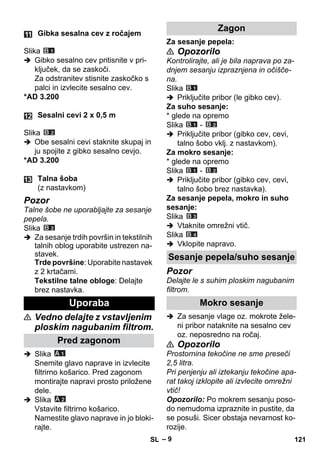 – 9 
Slika 
 Gibko sesalno cev pritisnite v pri-ključek, 
da se zaskoči. 
Za odstranitev stisnite zaskočko s 
palci in izvlecite sesalno cev. 
*AD 3.200 
Slika 
 Obe sesalni cevi staknite skupaj in 
ju spojite z gibko sesalno cevjo. 
*AD 3.200 
Pozor 
Talne šobe ne uporabljajte za sesanje 
pepela. 
Slika 
 Za sesanje trdih površin in tekstilnih 
talnih oblog uporabite ustrezen na-stavek. 
Trde površine: Uporabite nastavek 
z 2 krtačami. 
Tekstilne talne obloge: Delajte 
brez nastavka. 
 Vedno delajte z vstavljenim 
ploskim nagubanim filtrom. 
 Slika 
Snemite glavo naprave in izvlecite 
filtrirno košarico. Pred zagonom 
montirajte napravi prosto priložene 
dele. 
 Slika 
Vstavite filtrirno košarico. 
Namestite glavo naprave in jo bloki-rajte. 
Za sesanje pepela: 
 Opozorilo 
Kontrolirajte, ali je bila naprava po za-dnjem 
sesanju izpraznjena in očišče-na. 
Slika 
 Priključite pribor (le gibko cev). 
Za suho sesanje: 
* glede na opremo 
Slika - 
 Priključite pribor (gibko cev, cevi, 
talno šobo vklj. z nastavkom). 
Za mokro sesanje: 
* glede na opremo 
Slika - 
 Priključite pribor (gibko cev, cevi, 
talno šobo brez nastavka). 
Za sesanje pepela, mokro in suho 
sesanje: 
Slika 
 Vtaknite omrežni vtič. 
Slika 
 Vklopite napravo. 
Pozor 
Delajte le s suhim ploskim nagubanim 
filtrom. 
 Za sesanje vlage oz. mokrote žele-ni 
pribor nataknite na sesalno cev 
oz. neposredno na ročaj. 
 Opozorilo 
Prostornina tekočine ne sme preseči 
2,5 litra. 
Pri penjenju ali iztekanju tekočine apa-rat 
takoj izklopite ali izvlecite omrežni 
vtič! 
Opozorilo: Po mokrem sesanju poso-do 
nemudoma izpraznite in pustite, da 
se posuši. Sicer obstaja nevarnost ko-rozije. 
Gibka sesalna cev z ročajem 
Sesalni cevi 2 x 0,5 m 
Talna šoba 
(z nastavkom) 
Uporaba 
Pred zagonom 
Zagon 
Sesanje pepela/suho sesanje 
Mokro sesanje 
SL 121 
 